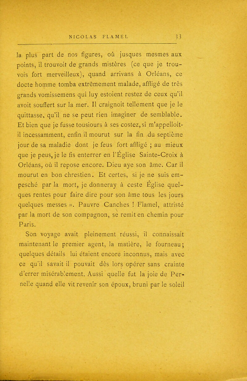 la plus part de nos figures, où jusques mesmes aux points, il trouvoit de grands mistères (ce que je trou- vois fort merveilleux), quand arrivans à Orléans, ce docte homme tomba extrêmement malade, affligé de très grands vomissemens qui luy estoient restez de ceux qu'il avoit souffert sur la mer. Il craignoit tellement que je le quittasse, qu'il ne se peut rien imaginer de semblable. Et bien que je fusse tousiours à ses costez,si m'appelloit- il incessamment, enfin il mourut sur la fin .du septième jour de sa maladie dont je feus fort affligé ; au mieux que je peus, je le fis enterrer en l'Église Sainte-Croix à Orléans, où il repose encore. Dieu aye son âme. Car il mourut en bon chrestien. Et certes, si je ne suis em- pesché par la mort, je donneray à ceste Église quel- ques rentes pour faire dire pour son âme tous les jours quelques messes ». Pauvre Canches ! Flamel, attristé par la mort de son compagnon, se remit en chemin pour Paris. Son voyage avait pleinement réussi, il connaissait maintenant le premier agent, la matière, le fourneau; quelques détails lui étaient encore inconnus, mais avec ce qu'il savait il pouvait dès lors opérer sans crainte d'errer misérablement. Aussi quelle fut la joie de Per- nelle quand elle vit revenir son époux, bruni par le soleil