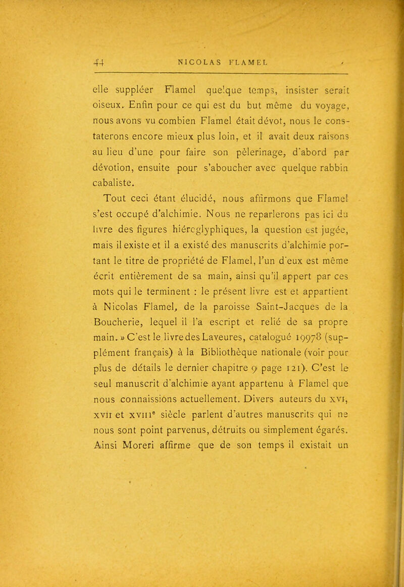 elle suppléer Flamel quelque temps, insister serait oiseux. Enfin pour ce qui est du but même du voyage, nous avons vu combien Flamel était dévot, nous le cons- taterons encore mieux plus loin, et il avait deux raisons au lieu d'une pour faire son pèlerinage, d'abord par dévotion, ensuite pour s'aboucher avec quelque rabbin cabaliste. Tout ceci étant élucidé, nous afnrmons que Flamel s'est occupé d'alchimie. Nous ne reparlerons pas ici du livre des figures hiéroglyphiques, la question est jugée, mais il existe et il a existé des manuscrits d'alchimie por- tant le titre de propriété de Flamel, l'un deux est même écrit entièrement de sa main, ainsi qu'il appert par ces mots qui le terminent : le présent livre est et appartient à Nicolas Flamel, de la paroisse Saint-Jacques de la Boucherie, lequel il l'a escript et relié de sa propre main. » C'est le livre des Laveures, catalogué 19978 (sup- plément français) à la Bibliothèque nationale (voir pour plus de détails le dernier chapitre 9 page 121). C'est le seul manuscrit d'alchimie ayant appartenu à Flamel que nous connaissions actuellement. Divers auteurs du xvi, xvir et xviii' siècle parlent d'autres manuscrits qui ne nous sont point parvenus, détruits ou simplement égarés. Ainsi Moreri affirme que de son temps il existait un