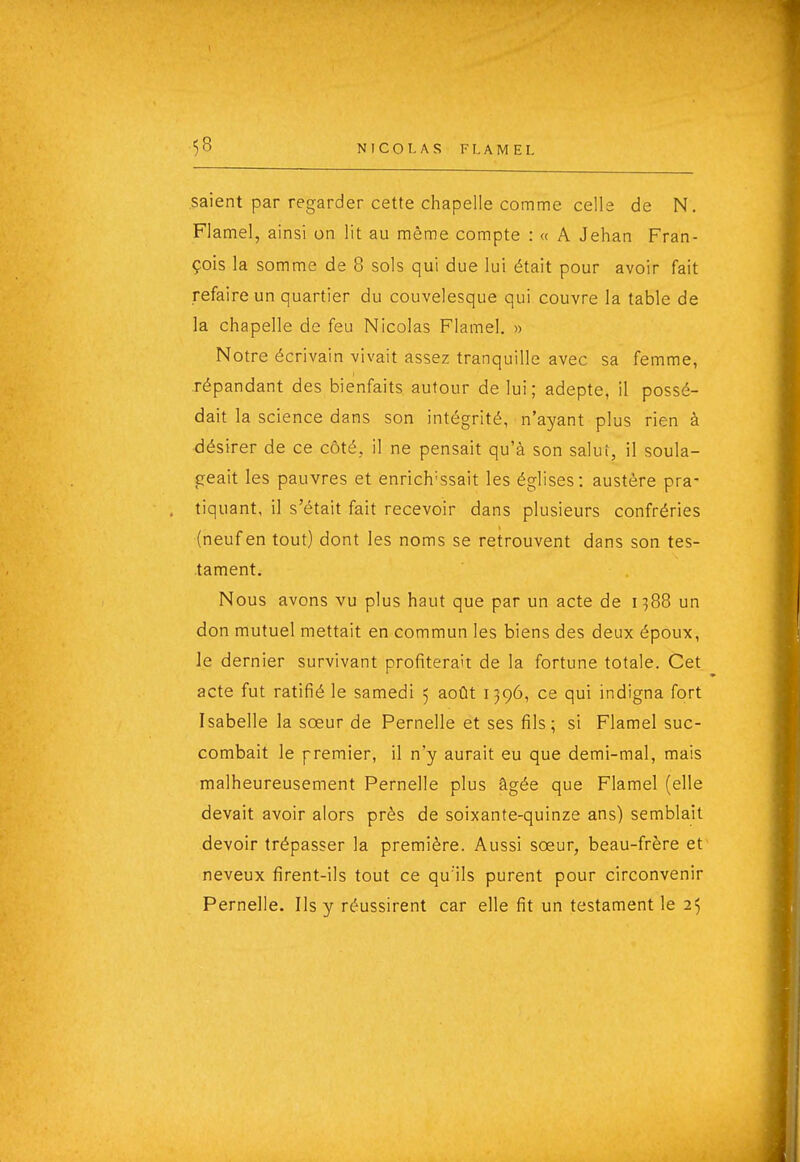 saient par regarder cette chapelle comme celle de N. Flamel, ainsi on lit au même compte : « A Jehan Fran- çois la somme de 8 sols qui due lui était pour avoir fait refaire un quartier du couvelesque qui couvre la table de la chapelle de feu Nicolas Flamel. » Notre écrivain vivait assez tranquille avec sa femme, répandant des bienfaits autour de lui; adepte, il possé- dait la science dans son intégrité, n'ayant plus rien à désirer de ce côté, il ne pensait qu'à son salui, il soula- geait les pauvres et enrich'ssait les églises; austère pra- tiquant, il s'était fait recevoir dans plusieurs confréries (neuf en tout) dont les noms se retrouvent dans son tes- tament. Nous avons vu plus haut que par un acte de 1388 un don mutuel mettait en commun les biens des deux époux, le dernier survivant profiterait de la fortune totale. Cet acte fut ratifié le samedi 5 août 1396, ce qui indigna fort Isabelle la sœur de Pernelle et ses fils; si Flamel suc- combait le premier, il n'y aurait eu que demi-mal, mais malheureusement Pernelle plus âgée que Flamel (elle devait avoir alors près de soixante-quinze ans) semblait devoir trépasser la première. Aussi sœur, beau-frère et neveux firent-ils tout ce qu'ils purent pour circonvenir Pernelle. Ils y réussirent car elle fit un testament le 25