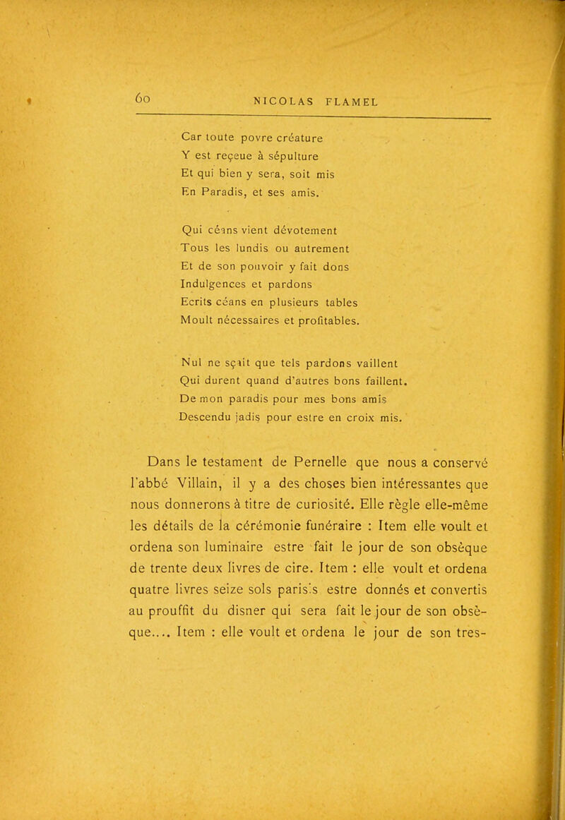 Car toute povre créature Y est reçeue à sépulture Et qui bien y sera, soit mis En Paradis, et ses amis. Qui céins vient dévotement Tous les lundis ou autrement Et de son pouvoir y fait dons Indulgences et pardons Ecrits céans en plusieurs tables Moult nécessaires et profitables. Nul ne sçîit que tels pardons vaillent Qui durent quand d'autres bons faillent. Démon paradis pour mes bons amis Descendu jadis pour estre en croix mis. Dans le testament de Pernelle que nous a conservé l'abbé Villain, il y a des choses bien intéressantes que nous donnerons à titre de curiosité. Elle règle elle-même les détails de la cérémonie funéraire : Item elle voult et ordena son luminaire estre fait le jour de son obsèque de trente deux livres de cire. Item : elle voult et ordena quatre livres seize sols paris's estre donnés et convertis au prouffit du disner qui sera fait le jour de son obsè- que.... Item : elle voult et ordena le jour de son très-