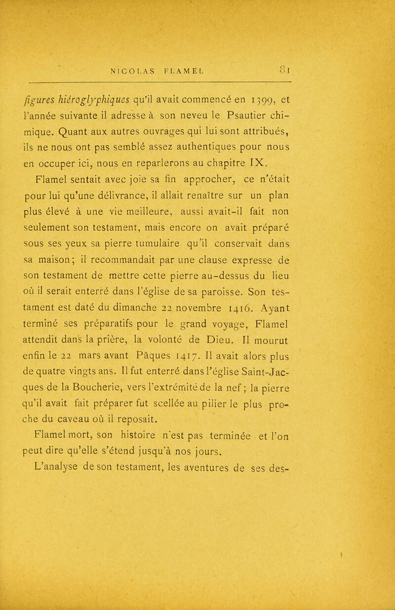 figures hiéroglyphiques qu'il avait commencé en 1399, et l'année suivante il adresse à son neveu le Psautier chi- mique. Quant aux autres ouvrages qui lui sont attribués, ils ne nous ont pas semblé assez authentiques pour nous en occuper ici, nous en reparlerons au chapitre IX. Flamel sentait avec joie sa fin approcher, ce n'était pour lui qu'une délivrance, il allait renaître sur un plan plus élevé à une vie meilleure, aussi avait-il fait non seulement son testament, mais encore on avait préparé sous ses yeux sa pierre tumulaire qu'il conservait dans sa maison; il recommandait par une clause expresse de son testament de mettre cette pierre au-dessus du lieu où il serait enterré dans l'église de sa paroisse. Son tes- tament est daté du dimanche 22 novembre 1416. Ayant terminé ses préparatifs pour le grand voyage, Flamel attendit dans la prière, la volonté de Dieu. Il mourut enfin le 22 mars avant Pâques 1417. Il avait alors plus de quatre vingts ans. Il fut enterré dans l'église Saint-Jac- ques de la Boucherie, vers l'extrémité de la nef ; la pierre qu'il avait fait préparer fut scellée au pilier le plus pro- che du caveau où il reposait. Flamel mort, son histoire n'est pas terminée et l'on peut dire qu'elle s'étend jusqu'à nos jours. L'analyse de son testament, les aventures de ses des-