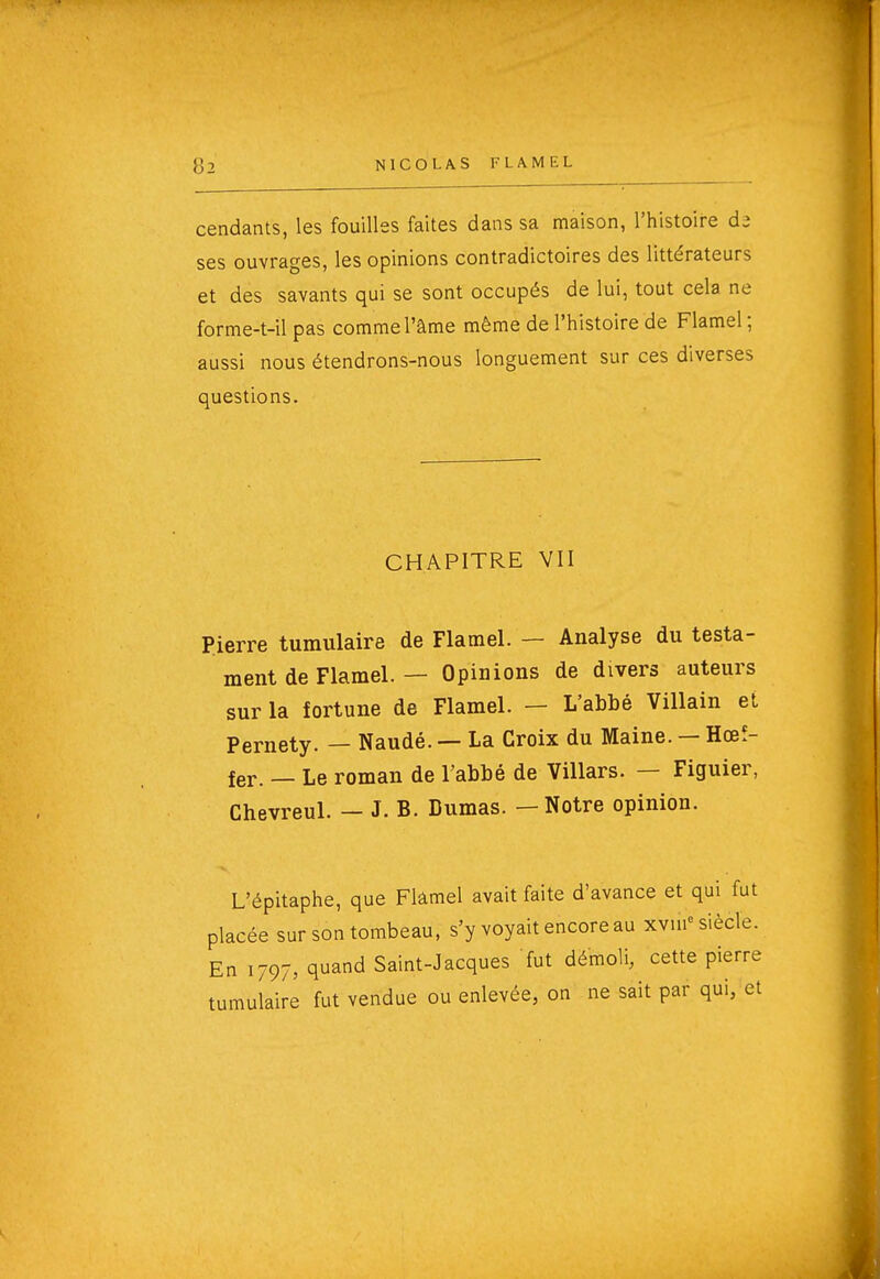 cendants, les fouilles faites dans sa maison, l'histoire da ses ouvrages, les opinions contradictoires des littérateurs et des savants qui se sont occupés de lui, tout cela ne forme-t-il pas comme l'âme même de l'histoire de Flamel ; aussi nous étendrons-nous longuement sur ces diverses questions. CHAPITRE VII Pierre tumulaire de Flamel. — Analyse du testa- ment de Flamel. — Opinions de divers auteurs sur la fortune de Flamel. — L'abbé Villain et Pernety. — Naudé. — La Croix du Maine. — Hœî- fer. — Le roman de l'abbé de Villars. — Figuier, Chevreul. — J. B. Dumas. — Notre opinion. L'épitaphe, que Flâmel avait faite d'avance et qui fut placée sur son tombeau, s'y voyait encore au xvui« siècle. En 1797, quand Saint-Jacques fut démoli, cette pierre tumulaire fut vendue ou enlevée, on ne sait par qui, et