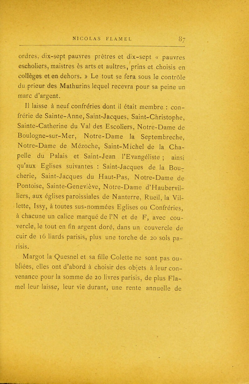 ordres, dix-sept pauvres prêtres et dix-sept « pauvres escholiers, maistres ès arts et aultres, prins et choisis en collèges et en dehors. » Le tout se fera sous le contrôle du prieur des Mathurins lequel recevra pour sa peine un marc d'argent. Il laisse à neuf confréries dont il était membre : con- frérie de Sainte-Anne, Saint-Jacques, Saint-Christophe, Sainte-Catherine du Val des Escoliers, Notre-Dame de Boulogne-sur-Mer, Notre-Dame la Septembreche, Notre-Dame de Mézoche, Saint-Michel de la Cha- pelle du Palais et Saint-Jean l'Evangéliste ; ainsi qu'aux Eglises suivantes : Saint-Jacques de la Bou- cherie, Saint-Jacques du Haut-Pas, Notre-Dame de Pontoise, Sainte-Geneviève, Notx-e-Dame d'Haubervil- liers, aux églises paroissiales de Nanterre, Rueil, la Vil- lette, Issy, à toutes sus-nommées Eglises ou Confréries, à chacune un calice marqué de l'N et de F, avec cou- vercle, le tout en fin argent doré, dans un couvercle de cuir de i6 liards pansis, plus une torche de 20 sols pa- risis. Margot la Quesnel et sa fille Colette ne sont pas ou- bliées, elles ont d'abord à choisir des objets à leur con- venance pour la somme de 20 livres parisis, de plus Fla- mel leur laisse, leur vie durant, une rente annuelle de