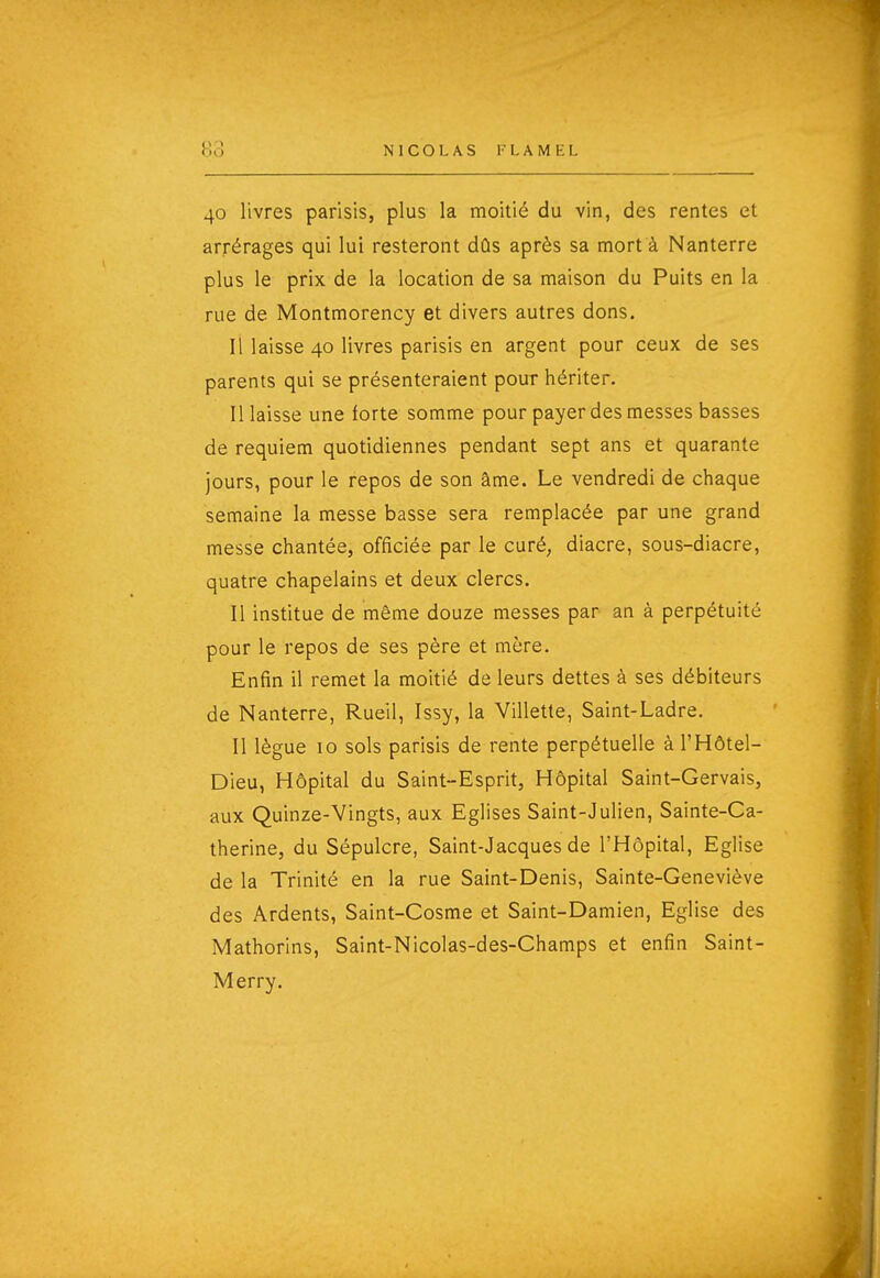 40 livres parisis, plus la moitié du vin, des rentes et arrérages qui lui resteront dûs après sa mort à Nanterre plus le prix de la location de sa maison du Puits en la rue de Montmorency et divers autres dons. Il laisse 40 livres parisis en argent pour ceux de ses parents qui se présenteraient pour hériter. Il laisse une forte somme pour payer des messes basses de requiem quotidiennes pendant sept ans et quarante jours, pour le repos de son âme. Le vendredi de chaque semaine la messe basse sera remplacée par une grand messe chantée, officiée par le curé, diacre, sous-diacre, quatre chapelains et deux clercs. Il institue de même douze messes par an à perpétuité pour le repos de ses père et mère. Enfin il remet la moitié de leurs dettes à ses débiteurs de Nanterre, Rueil, Issy, la Villette, Saint-Ladre, Il lègue 10 sols parisis de rente perpétuelle à l'Hôtel- Dieu, Hôpital du Saint-Esprit, Hôpital Saint-Gervais, aux Quinze-Vingts, aux Eglises Saint-Julien, Sainte-Ca- therine, du Sépulcre, Saint-Jacques de l'Hôpital, Eglise de la Trinité en la rue Saint-Denis, Sainte-Geneviève des Ardents, Saint-Cosme et Saint-Damien, Eglise des Mathorins, Saint-Nicolas-des-Champs et enfin Saint- Merry.