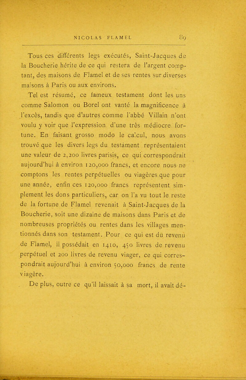 Tous ces différents legs exécutés, Saint-Jacques de la Boucherie hérite de ce qui restera de l'argent comp- tant, des maisons de Flamel et de ses rentes sur diverses maisons à Paris ou aux environs. Tel est résumé, ce fameux testament dont les uns comme Salomon ou Borel ont vanté la magnificence à l'excès, tandis que d'autres comme l'abbé Villain n'ont voulu y voir que l'expression d'une très médiocre for- tune. En faisant grosso modo le calcul, nous avons trouvé que les divers legs du testament représentaient une valeur de 2,200 livres parisis, ce qui correspondrait aujourd'hui à environ 120,000 francs, et encore nous ne comptons les rentes perpétuelles ou viagères que pour une année, enfin ces 120,000 francs représentent sim- plement les dons particuliers, car on l'a vu tout le reste de la fortune de Flamel revenait à Saint-Jacques de la Boucherie, soit une dizaine de maisons dans Paris et de nombreuses propriétés ou rentes dans les villages men- tionnés dans son testament. Pour ce qui est du revenu de Flamel, il possédait en 1410, 450 livres de revenu perpétuel et 200 livres de revenu viager, ce qui corres- pondrait aujourd'hui à environ 50,000 francs de rente viagère. De plus, outre ce qu'il laissait à sa mort, il avait dé-