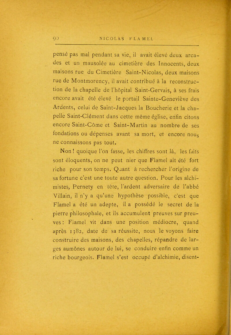 pensé pas mal pendant sa vie, il avait élevé deux arca- des et un mausolée au cimetière des Innocents, deux maisons rue du Cimetière Saint-Nicolas, deux maisons rue de Montmorency, il avait contribué à la reconstruc- tion de la chapelle de l'hôpital Saint-Gervais, à ses frais encore avait été élevé le portail Sainte-Geneviève des Ardents, celui de Saint-Jacques la Boucherie et la cha- pelle Saint-Clément dans cette même église, enfin citons encore Saint-Côme et Saint-Martin au nombre de ses fondations ou dépenses avant sa mort, et encore noug ne connaissons pas tout. Non ! quoique l'on fasse, les chiffres sont là, les faits sont éloquents, on ne peut nier que Flamel ait été fort riche pour son temps. Qjant à rechercher l'origine de sa fortune c'est une toute autre question. Pour les alchi- mistes, Pernety en tête, l'ardent adversaire de l'abbé Villain. il n'y a qu'une hypothèse possible, c'est que Flamel a été un adepte, il a possédé le secret de la pierre philosophale, et ils accumulent preuves sur preu- ves : Flamel vit dans une position médiocre, quand après 1382, date de sa réussite, nous le voyons faire construire des maisons, des chapelles, répandre de lar- ges aumônes autour de lui, se conduire enfin comme un riche bourgeois. Flamel s'est occupé d'alchimie, disent-