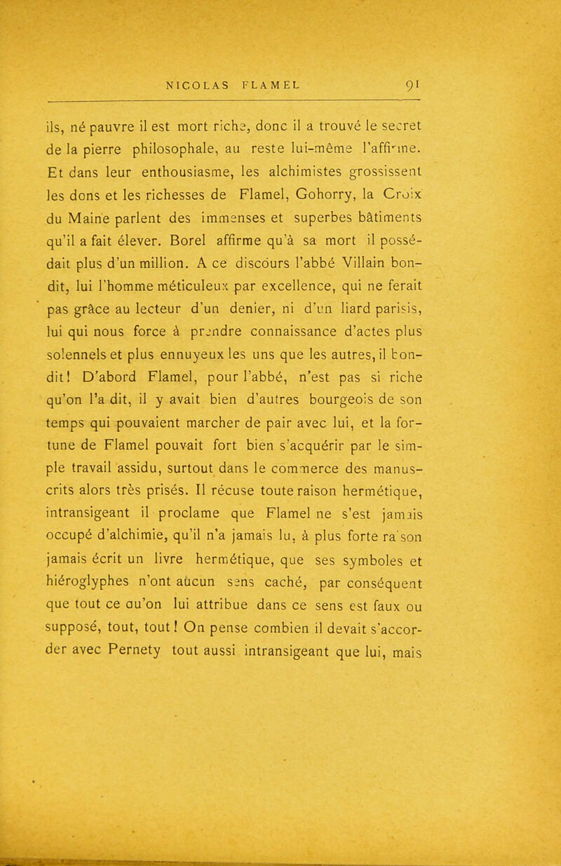 ils, né pauvre il est mort nchz, donc il a trouvé le secret de la pierre philosophale, au reste lui-même l'affi-me. Et dans leur enthousiasme, les alchimistes grossissent les dons et les richesses de Flamel, Gohorry, la Croix du Maine parlent des immenses et superbes bâtiments qu'il a fait élever, Borel affirme qu'à sa mort il possé- dait plus d'un million. A ce discours l'abbé Villain bon- dit, lui l'homme méticuleu:; par excellence, qui ne ferait pas grâce au lecteur d'un denier, ni d'un liard parisis, lui qui nous force à prendre connaissance d'actes plus solennels et plus ennuyeux les uns que les autres, il bon- dit! D'abord Flamel, pour l'abbé, n'est pas si riche qu'on l'a dit, il y avait bien d'autres bourgeois de son temps qui pouvaient marcher de pair avec lui, et la for- tune de Flamel pouvait fort bien s'acquérir par le sim- ple travail assidu, surtout dans le commerce des manus- crits alors très prisés. Il récuse toute raison hermétique, intransigeant il proclame que Flamel ne s'est jamais occupé d'alchimie, qu'il n'a jamais lu, à plus forte ra'son jamais écrit un livre hermétique, que ses symboles et hiéroglyphes n'ont aùcun sens caché, par conséquent que tout ce au'on lui attribue dans ce sens est faux ou supposé, tout, tout! On pense combien il devait s'accor- der avec Pernety tout aussi intransigeant que lui, mais