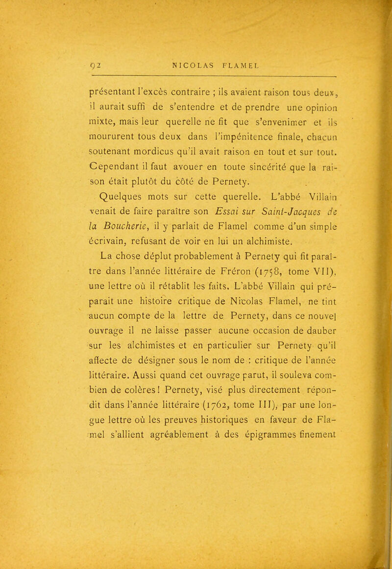 présentant l'excès contraire ; ils avaient raison tous deux, il aurait suffi de s'entendre et de prendre une opinion mixte, mais leur querelle ne fit que s'envenimer et ils moururent tous deux dans l'impénitence finale, chacun soutenant mordicus qu'il avait raison en tout et sur tout. Cependant il faut avouer en toute sincérité que la rai- son était plutôt du côté de Pernety. Quelques mots sur cette querelle. L'abbé Villain venait de faire paraître son Essai sur Saini-Jacques de la Boucherie, il y parlait de Flamel comme d'un simple écrivain, refusant de voir en lui un alchimiste. La chose déplut probablement à Pernety qui fit paraî- tre dans l'année littéraire de Fréron (1758, tome VII), une lettre où il rétablit les faits. L'abbé Villain qui pré- parait une histoire critique de Nicolas Flamel, ne tint aucun compte de la lettre de Pernety, dans ce nouvel ouvrage il ne laisse passer aucune occasion de dauber sur les alchimistes et en particulier sur Pernety qu'il affecte de désigner sous le nom de : critique de l'année littéraire. Aussi quand cet ouvrage parut, il souleva com- bien de colères ! Pernety, visé plus directement répon- dit dans l'année littéraire (1762, tome III), par une lon- gue lettre où les preuves historiques en faveur de Fla- mel s'allient agréablement à des épigrammes finement