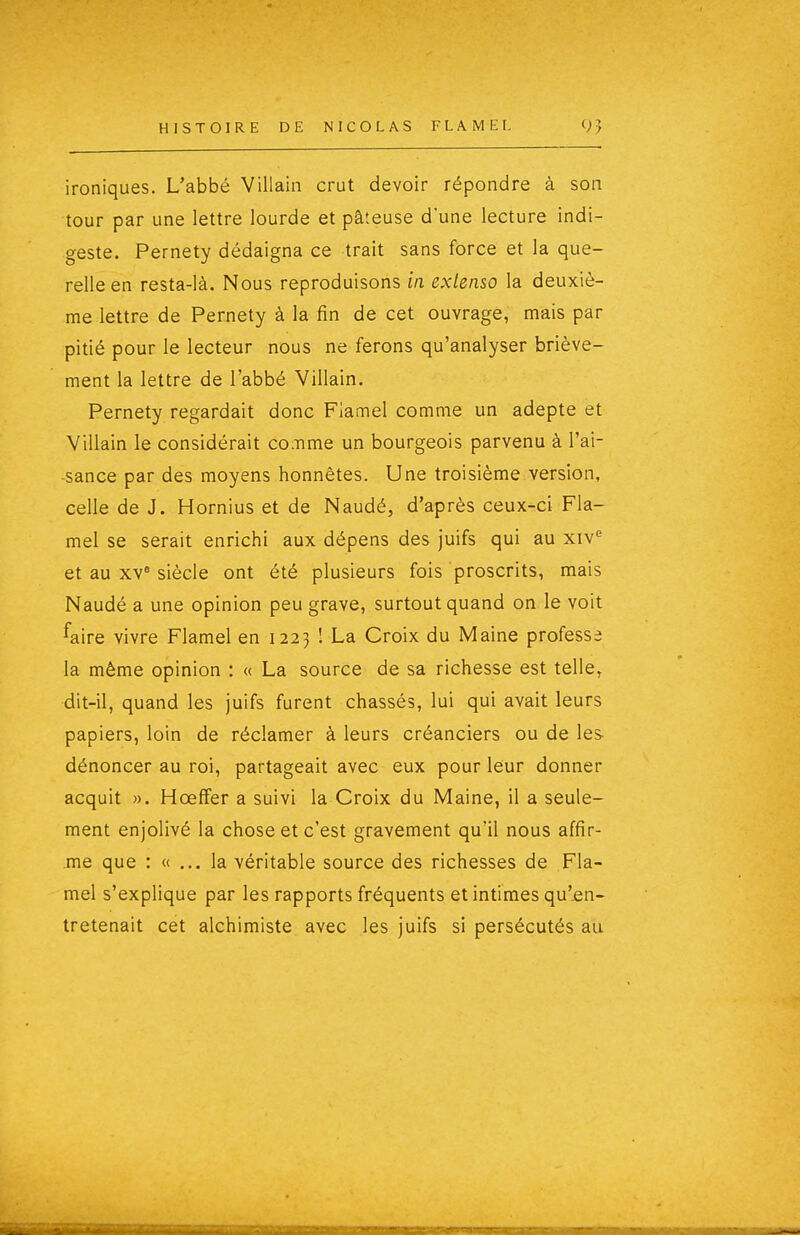 HISTOIRE DE NICOLAS FLAMEI. ironiques. L'abbé Villain crut devoir répondre à son tour par une lettre lourde et pâteuse d'une lecture indi- geste. Pernety dédaigna ce trait sans force et la que- relle en resta-là. Nous reproduisons m extenso la deuxiè- me lettre de Pernety à la fin de cet ouvrage, mais par pitié pour le lecteur nous ne ferons qu'analyser briève- ment la lettre de l'abbé Villain. Pernety regardait donc Fiamel comme un adepte et Villain le considérait coiTime un bourgeois parvenu à l'ai- sance par des moyens honnêtes. Une troisième version, celle de J. Hornius et de Naudé, d'après ceux-ci Fia- mel se serait enrichi aux dépens des juifs qui au et au xv° siècle ont été plusieurs fois proscrits, mais Naudé a une opinion peu grave, surtout quand on le voit faire vivre Fiamel en 1223 1 La Croix du Maine professe la même opinion : « La source de sa richesse est telle, dit-il, quand les juifs furent chassés, lui qui avait leurs papiers, loin de réclamer à leurs créanciers ou de les dénoncer au roi, partageait avec eux pour leur donner acquit ». HœflFer a suivi la Croix du Maine, il a seule- ment enjolivé la chose et c'est gravement qu'il nous affir- .me que : « ... la véritable source des richesses de Fia- mel s'explique par les rapports fréquents et intimes qu'.en- Iretenait cet alchimiste avec les juifs si persécutés au