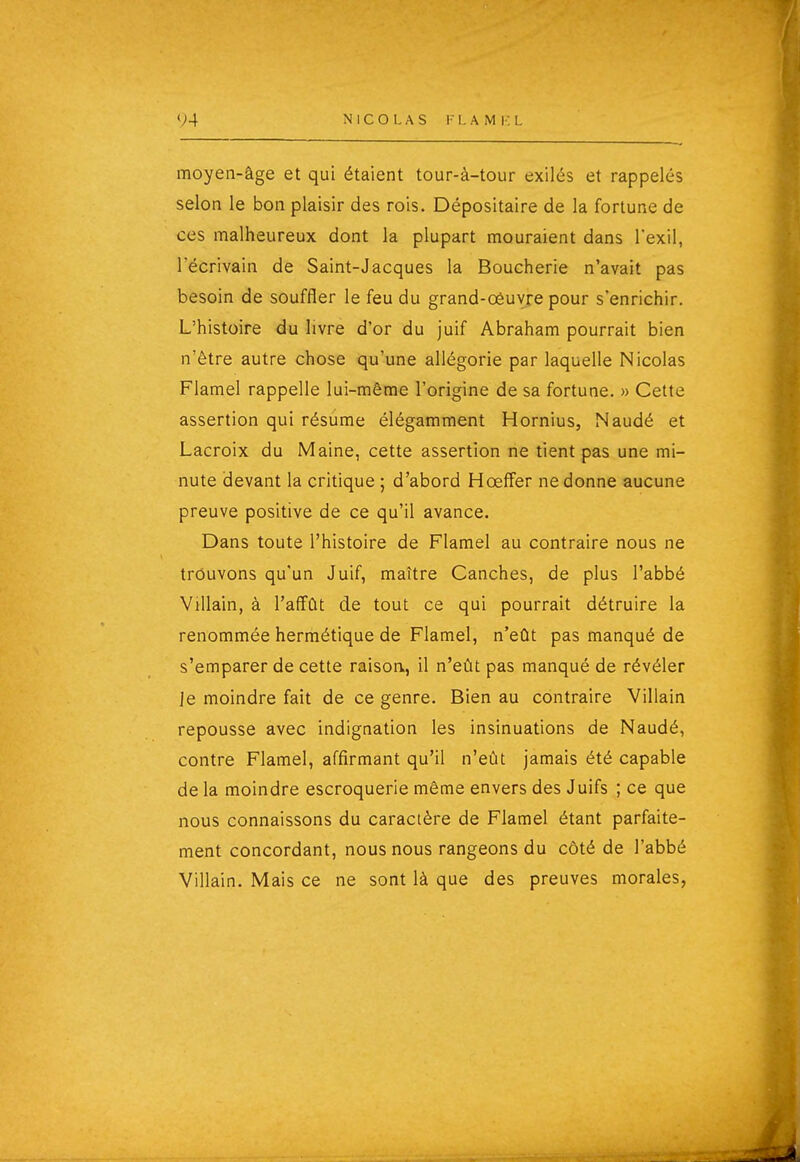 V4 NICOLAS !• I. A M i : L moyen-âge et qui étaient tour-à-tour exilés et rappelés selon le bon plaisir des rois. Dépositaire de la fortune de ces malheureux dont la plupart mouraient dans l'exil, l'écrivain de Saint-Jacques la Boucherie n'avait pas besoin de souffler le feu du grand-oèuvre pour s'enrichir. L'histoire du livre d'or du juif Abraham pourrait bien n'être autre chose qu'une allégorie par laquelle Nicolas Flamel rappelle lui-même l'origine de sa fortune. » Cette assertion qui résume élégamment Hornius, Naudé et Lacroix du Maine, cette assertion ne tient pas une mi- nute devant la critique ; d'abord Hœffer ne donne aucune preuve positive de ce qu'il avance. Dans toute l'histoire de Flamel au contraire nous ne trouvons qu'un Juif, maître Canches, de plus l'abbé ViUain, à l'affût de tout ce qui pourrait détruire la renommée hermétique de Flamel, n'eût pas manqué de s'emparer de cette raison, il n'eût pas manqué de révéler Je moindre fait de ce genre. Bien au contraire Villain repousse avec indignation les insinuations de Naudé, contre Flamel, affirmant qu'il n'eût jamais été capable de la moindre escroquerie même envers des Juifs ; ce que nous connaissons du caractère de Flamel étant parfaite- ment concordant, nous nous rangeons du côté de l'abbé Villain. Mais ce ne sont là que des preuves morales,