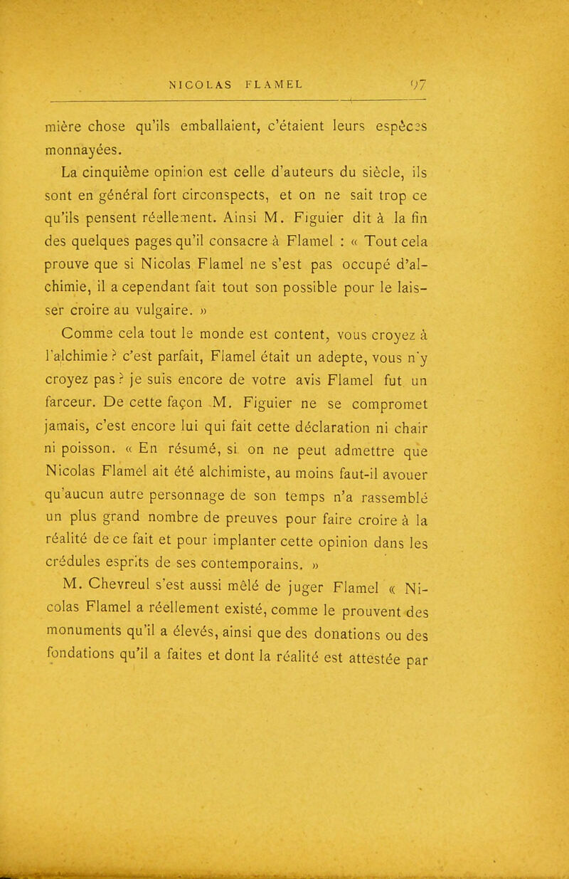 mière chose qu'ils emballaient, c'étaient leurs espèces monnayées. La cinquième opinion est celle d'auteurs du siècle, ils sont en général fort circonspects, et on ne sait trop ce qu'ils pensent réellement. Ainsi M. Figuier dit à la fin des quelques pages qu'il consacre à Flamel : « Tout cela prouve que si Nicolas Flamel ne s'est pas occupé d'al- chimie, il a cependant fait tout son possible pour le lais- ser croire au vulgaire. » Comme cela tout le monde est content, vous croyez à Talchimie ? c'est parfait, Flamel était un adepte, vous n'y croyez pas ? je suis encore de votre avis Flamel fut un farceur. De cette façon M, Figuier ne se compromet jamais, c'est encore lui qui fait cette déclaration ni chair ni poisson. « En résumé, si on ne peut admettre que Nicolas Flamôl ait été alchimiste, au moins faut-il avouer qu'aucun autre personnage de son temps n'a rassemblé un plus grand nombre de preuves pour faire croire à la réalité de ce fait et pour implanter cette opinion dans les crédules esprits de ses contemporains. » M. Chevreul s'est aussi mêlé de juger Flamel « Ni- colas Flamel a réellement existé, comme le prouvent des monuments qu'il a élevés, ainsi que des donations ou des fondations qu'il a faites et dont la réalité est attestée par