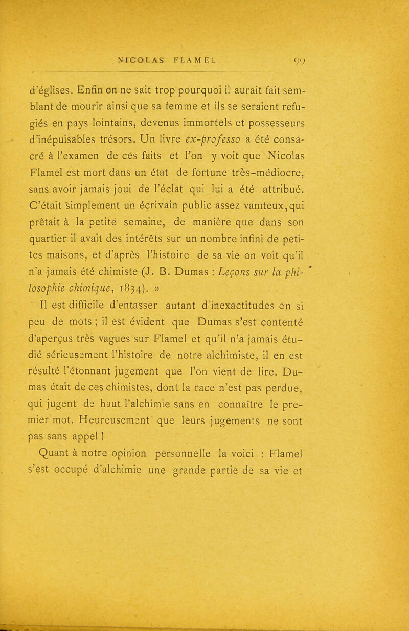 d'églises. Enfia on ne sait trop pourquoi il aurait fait sem- blant de mourir ainsi que sa femme et ils se seraient réfu- giés en pays lointains, devenus immortels et possesseurs d'inépuisables trésors. Un livre ex-professo a été consa- cré à l'examen de ces faits et l'on y voit que Nicolas Flamel est mort dans un état de fortune très-médiocre, sans avoir jamais joui de l'éclat qui lui a été attribué. C'était simplement un écrivain public assez vaniteux, qui prêtait à la petité semaine, de manière que dans son quartier il avait des intérêts sur un nombre infini de peti- tes maisons, et d'après l'histoire de sa vie on voit qu'il na jamais été chimiste (J. B, Dumas : Leçons sur la phi- losophie chimique, 1834). » Il est difficile d'entasser autant d'inexactitudes en si peu de mots ; il est évident que Dumas s'est contenté d'aperçus très vagues sur Flamel et qu'il n'a jamais étu- dié sérieusement l'histoire de notre alchimiste, il en est résulté l'étonnant jugement que l'on vient de lire. Du- mas était de ces chimistes, dont la race n'est pas perdue, qui jugent de haut l'alchimie sans en connaître le pre- mier mot. Heureusement' que leurs jugements ne sont pas sans appel ! Quant à notre opinion personnelle la voici : Flamel s'est occupé d'alchimie une grande partie de sa vie et