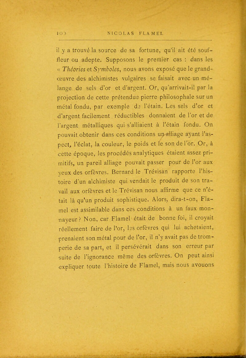 il y a trouvé la source de sa fortune, qu'il ait été souf- fleur ou adepte. Supposons le premier cas : dans les « Théories et Symboles, nous avons exposé que le grand- œuvre des alchimistes vulgaires se faisait avec un mé- lange de sels d'or et d'argent. Or, qu'arrivait-il par la projection de cette prétendue pierre philosophale sur un métal fondu, par exemple d3 l'étain. Les sels d'or et d'argent facilement réductibles donnaient de l'or et de l'argent métalliques qui s'alliaient à l'étain fondu. On pouvait obtenir dans ces conditions up alliage ayant l'as- pect, l'éclat, Ja couleur, le poids et le son de l'or. Or, à cette époque, les procédés analytiques étaient assez pri- mitifs, un pareil alliage pouvait passer pour de l'or aux yeux des orfèvres. Bernard le Trévisàn rapporte l'his- toire d'un alchimiste qui vendait le produit de son tra- vail aux orfèvres et le Trévisan nous affirme que ce n'é- tait là qu'un produit sophistique. Alors, dira-t-on, Fla- mel est assimilable dans ces conditions à un faux mon- nayeur? Non, car Flamel était de bonne foi, il croyait réellement faire de l'or, hs orfèvres qui lui achetaient, prenaient son métal pour de l'or, il n'y avait pas de trom- perie de sa part, et il persévérait dans son erreur par ■suite de l'ignorance même des orfèvres. On peut ainsi expliquer toute l'histoire de Flamel, mais nous avouons