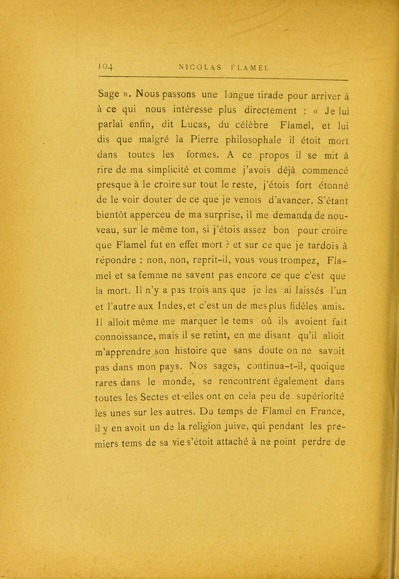 Sage ». Nous passons une longue tirade pour arriver à à ce qui nous intéresse plus directement : « Je lui parlai enfin, dit Lucas, du célèbre Flamel, et lui dis que malgré la Pierre philosophale il étoit mort dans toutes les formes. A ce propos il se mit à rire de ma simplicité et comme j'avois déjà commencé presque à le croire sur tout le reste, j'étois fort étonné de le voir douter de ce que je venois d'avancer. S'étant bientôt apperceu de ma surprise, il me demanda de nou- veau, sur le même ton, si j'étois assez bon pour croire que Flamel fut en effet mort ? et sur ce que je tardois à répondre : non, non, reprit-il, vous vous trompez, Fla- mel et sa femme ne savent pas encore ce que c'est que la mort. Il n'y a pas trois ans que je les ai laissés l'un et l'autre aux Indes, et c'est un de mes plus fidèles amis. Il alloit même me marquer le tems où ils avoient fait connoissance, mais il se retint, en me disant qu'il alloit m'apprendre son histoire que sans doute on ne savoit pas dans mon pays. Nos sages, continua-t-il, quoique rares dans le monde, se rencontrent également dans toutes les Sectes et-elles ont en cela peu de supériorité les unes sur les autres. Du temps de Flamel en France, il y en avoit un de la religion juive, qui pendant les pre- miers tems de sa vie s'étoit attaché à ne point perdre de