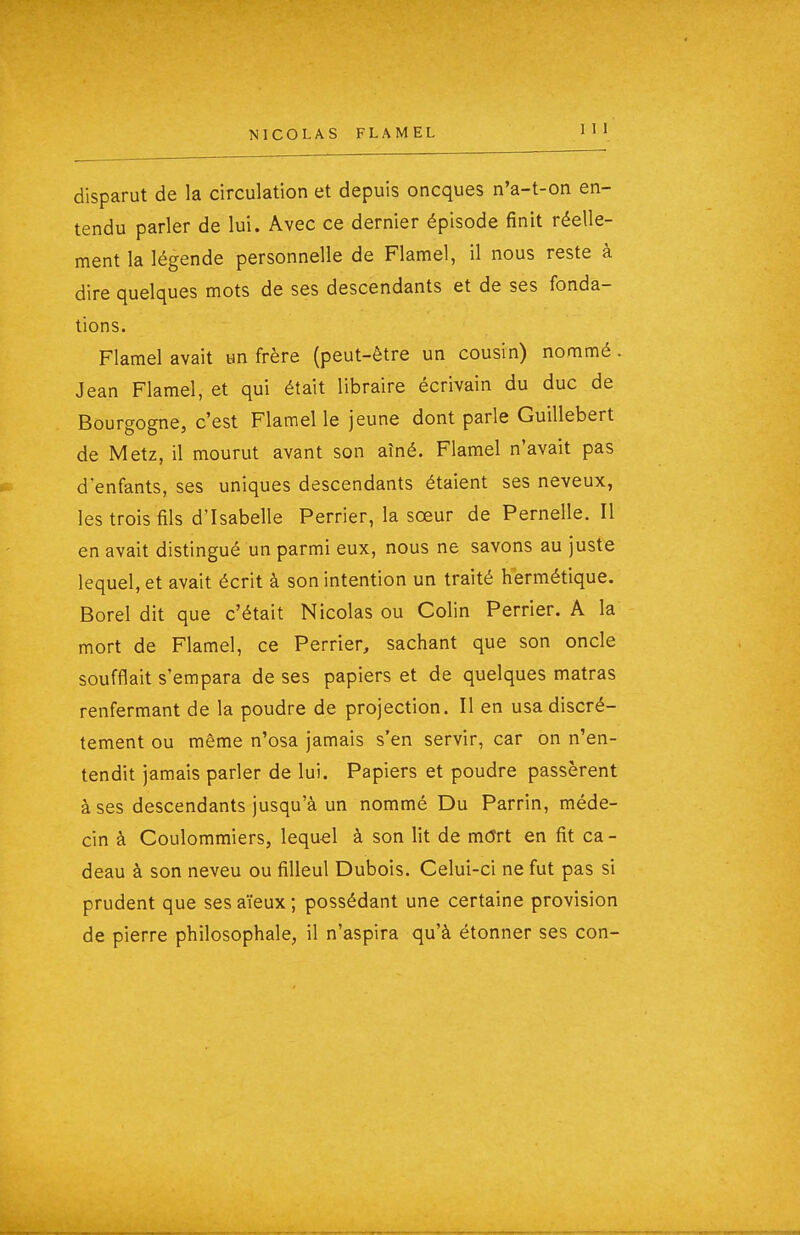 disparut de la circulation et depuis oncques n'a-t-on en- tendu parler de lui. Avec ce dernier épisode finit réelle- ment la légende personnelle de Flamel, il nous reste à dire quelques mots de ses descendants et de ses fonda- tions. Flamel avait un frère (peut-être un cousin) nommé. Jean Flamel, et qui était libraire écrivain du duc de Bourgogne, c'est Flamel le jeune dont parle Guillebert de Metz, il mourut avant son aîné. Flamel n'avait pas denfants, ses uniques descendants étaient ses neveux, les trois fils d'Isabelle Perrier, la sœur de Pernelle. Il en avait distingué un parmi eux, nous ne savons au juste lequel, et avait écrit à son intention un traité hermétique. Borel dit que c'était Nicolas ou Colin Perrier. A la mort de Flamel, ce Perrier, sachant que son oncle soufflait s'empara de ses papiers et de quelques matras renfermant de la poudre de projection. Il en usa discrè- tement ou même n'osa jamais s'en servir, car on n'en- tendit jamais parler de lui. Papiers et poudre passèrent à ses descendants jusqu'à un nommé Du Parrin, méde- cin à Coulommiers, lequel à son lit de môrt en fit ca - deau à son neveu ou filleul Dubois. Celui-ci ne fut pas si prudent que ses aïeux ; possédant une certaine provision de pierre philosophale, il n'aspira qu'à étonner ses con-