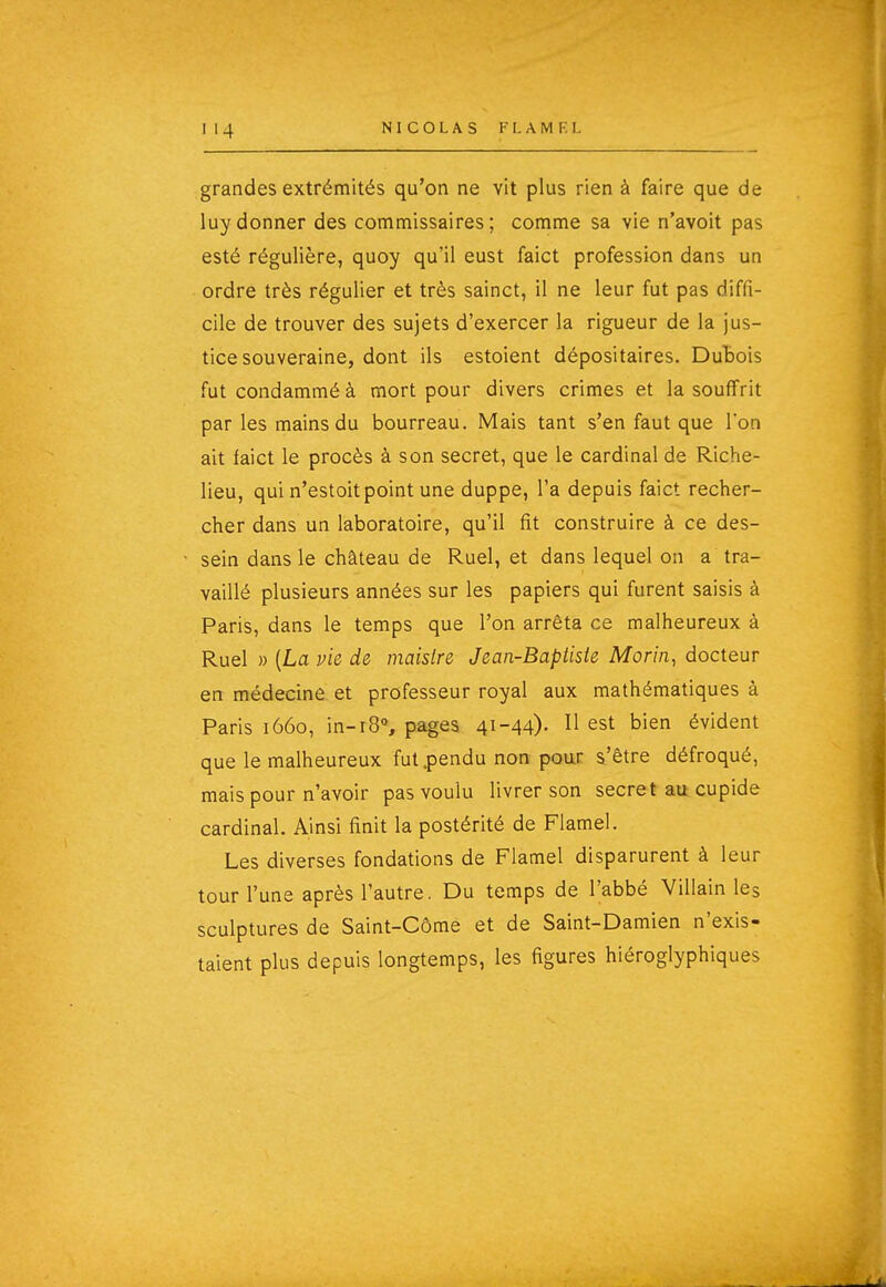 grandes extrémités qu'on ne vit plus rien à faire que de luydonner des commissaires; comme sa vie n'avoit pas esté régulière, quoy qu'il eust faict profession dans un ordre très régulier et très sainct, il ne leur fut pas diffi- cile de trouver des sujets d'exercer la rigueur de la jus- tice souveraine, dont ils estoient dépositaires. DuBois futcondamméà mort pour divers crimes et la souffrit par les mains du bourreau. Mais tant s'en faut que l'on ait faict le procès à son secret, que le cardinal de Riche- lieu, qui n'estoit point une duppe, l'a depuis faict recher- cher dans un laboratoire, qu'il fît construire à ce des- sein dans le château de Ruel, et dans lequel on a tra- vaillé plusieurs années sur les papiers qui furent saisis à Paris, dans le temps que l'on arrêta ce malheureux à Ruel » {La vie de maisire Jean-Baptiste Morin, docteur en médecine et professeur royal aux mathématiques à Paris 1660, in-r8% pages 41-44)- ^ est bien évident que le malheureux fut .pendu non pour s'être défroqué, mais pour n'avoir pas voulu livrer son secret au cupide cardinal. Ainsi finit la postérité de Flamel. Les diverses fondations de Flamel disparurent à leur tour l'une après l'autre. Du temps de l'abbé Villain les sculptures de Saint-Côme et de Saint-Damien n'exis- taient plus depuis longtemps, les figures hiéroglyphiques