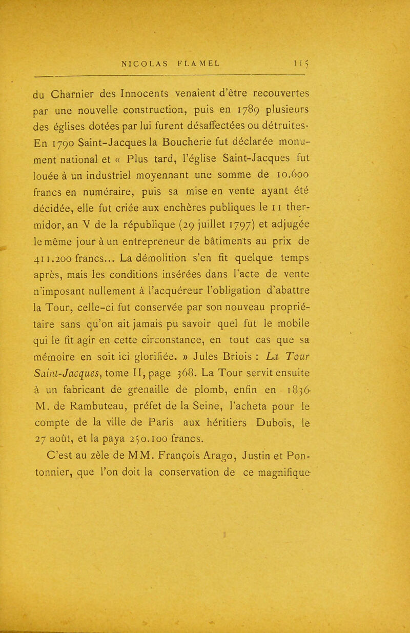 du Charnier des Innocents venaient d'être recouvertes par une nouvelle construction, puis en 1789 plusieurs des églises dotées par lui furent désaffectées ou détruites- En 1790 Saint-Jacques la Boucherie fut déclarée monu- ment national et « Plus tard, l'église Saint-Jacques fut louée à un industriel moyennant une somme de 10.600 francs en numéraire, puis sa mise en vente ayant été décidée, elle fut criée aux enchères publiques le 11 ther- midor, an V de la république (29 juillet 1797) et adjugée le même jour à un entrepreneur de bâtiments au prix de 411.200 francs... La démolition s'en fit quelque temps après, mais les conditions insérées dans l'acte de vente n'imposant nullement à l'acquéreur l'obligation d'abattre la Tour, celle-ci fut conservée par son nouveau proprié- taire sans qu'on ait jamais pu savoir quel fut le mobile qui le fit agir en cette circonstance, en tout cas que sa mémoire en soit ici glorifiée. » Jules Briois : La Tour Saint-Jacques, tome II, page 368. La Tour servit ensuite à un fabricant de grenaille de plomb, enfin en 1836 M. de Rambuteau, préfet de la Seine, l'acheta pour le compte de la ville de Paris aux héritiers Dubois, le 27 août, et la paya 250.100 francs. C'est au zèle de MM. François Arago, Justin et Pon- tonnier, que l'on doit la conservation de ce magnifique