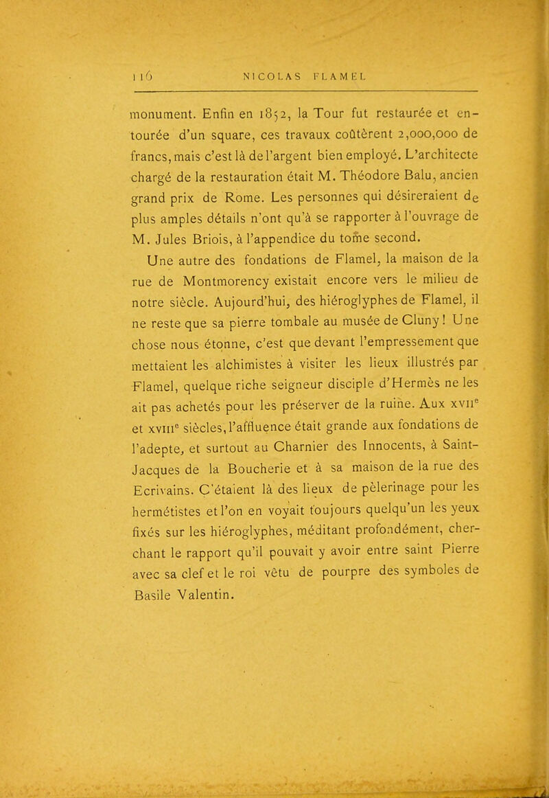 NICOLAS l -1. A M h: L monument. Enfin en 1852, la Tour fut restaurée et en- tourée d'un square, ces travaux coûtèrent 2,000,000 de francs, mais c'est là de l'argent bien employé. L'architecte chargé de la restauration était M. Théodore Balu, ancien grand prix de Rome. Les personnes qui désireraient de plus amples détails n'ont qu'à se rapporter à l'ouvrage de M. Jules Briois, à l'appendice du tome second. Une autre des fondations de Flamel, la maison de la rue de Montmorency existait encore vers le milieu de notre siècle. Aujourd'hui, des hiéroglyphes de Flamel, il ne reste que sa pierre tombale au musée de Cluny ! Une chose nous étonne, c'est que devant l'empressement que mettaient les alchimistes à visiter les lieux illustrés par Flamel, quelque riche seigneur disciple d'Hermès ne les ait pas achetés pour les préserver de la ruine. Aux xvii= et xviii siècles, l'affiuence était grande aux fondations de l'adepte, et surtout au Charnier des Innocents, à Saint- Jacques de la Boucherie et à sa maison de la rue des Ecrivains. C'étaient là des lieux de pèlerinage pour les hermétistes et l'on en voyait toujours quelqu'un les yeux fixés sur les hiéroglyphes, méditant profondément, cher- chant le rapport qu'il pouvait y avoir entre saint Pierre avec sa clef et le roi vêtu de pourpre des symboles de Basile Valentin.