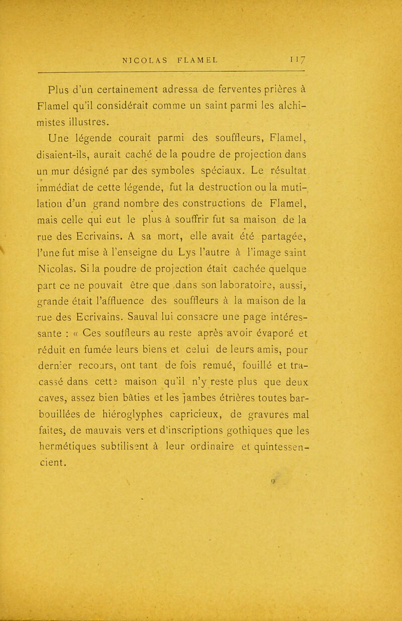 Plus d'un certainement adressa de ferventes prières à Flatnel qu'il considérait comme un saint parmi les alchi- mistes illustres. Une légende courait parmi des souffleurs, Flamel, disaient-ils, aurait caché delà poudre de projection dans un mur désigné par des symboles spéciaux. Le résultat immédiat de cette légende, fut la destruction ou la muti- lation d'un grand nombre des constructions de Flamel, mais celle qui eut le plus à souffrir fut sa maison de la rue des Ecrivains. A sa mort, elle avait été partagée, l'une fut mise à l'enseigne du Lys l'autre à l'image saint Nicolas. Si la poudre de projection était cachée quelque part ce ne pouvait être que dans son laboratoire, aussi, grande était l'affluence des souffleurs à la maison de la rue des Ecrivains. Sauvai lui consacre une page intéres- sante : « Ces souffleurs au reste après avoir évaporé et réduit en fumée leurs biens et celui de leurs amis, pour dernier recours, ont tant de fois remué, fouillé et tra- cassé dans cetti maison qu'il n'y reste plus que deux caves, assez bien bâties et les jambes étrières toutes bar- bouillées de hiéroglyphes capricieux, de gravures mal faites, de mauvais vers et d'inscriptions gothiques que les hermétiques subtilisant à leur ordinaire et quintessen- cient. <)