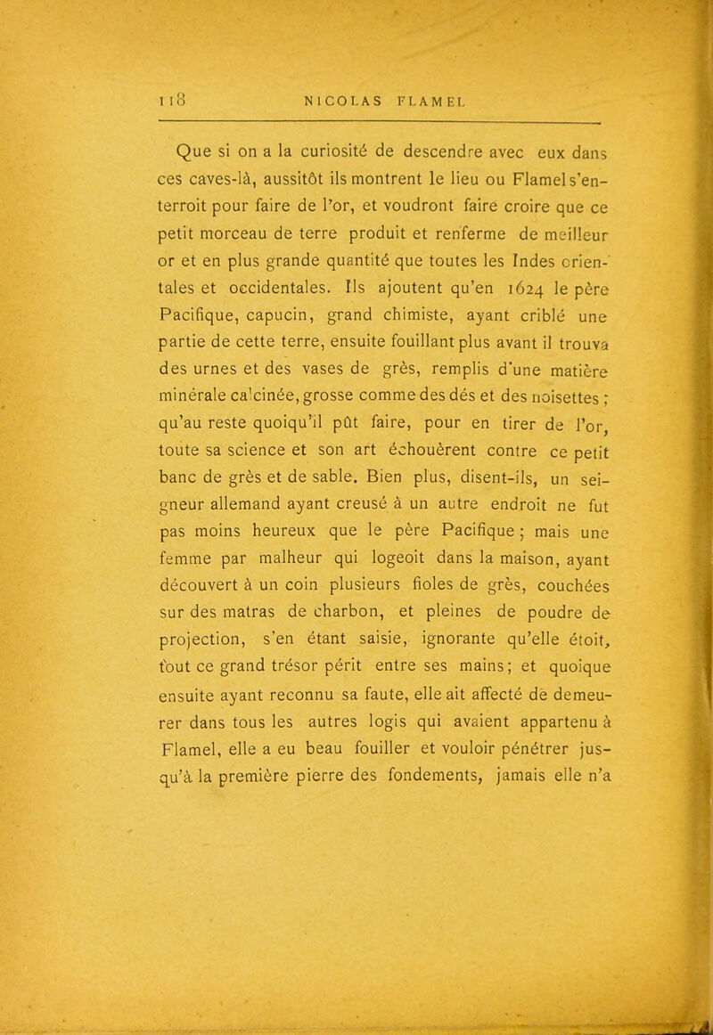 Que si on a la curiosité de descendre avec eux dans ces caYes-là, aussitôt ils montrent le lieu ou Flamels'en- terroit pour faire de l'or, et voudront faire croire que ce petit morceau de terre produit et renferme de meilleur or et en plus grande quantité que toutes les Indes orien- tales et occidentales. Ils ajoutent qu'en 1624 le père Pacifique, capucin, grand chimiste, ayant criblé une partie de cette terre, ensuite fouillant plus avant il trouva des urnes et des vases de grès, remplis d'une matière minérale calcinée, grosse comme des dés et des noisettes ; qu'au reste quoiqu'il pût faire, pour en tirer de l'or, toute sa science et son art échouèrent contre ce petit banc de grès et de sable. Bien plus, disent-ils, un sei- gneur allemand ayant creusé à un autre endroit ne fut pas moins heureux que le père Pacifique ; mais une femme par malheur qui logeoit dans la maison, ayant découvert à un coin plusieurs fioles de grès, couchées sur des matras de charbon, et pleines de poudre de projection, s'en étant saisie, ignorante qu'elle étoit, tout ce grand trésor périt entre ses mains; et quoique ensuite ayant reconnu sa faute, elle ait aifecté de demeu- rer dans tous les autres logis qui avaient appartenu à Flamel, elle a eu beau fouiller et vouloir pénétrer jus- q^u'à la première pierre des fondements, jamais elle n'a