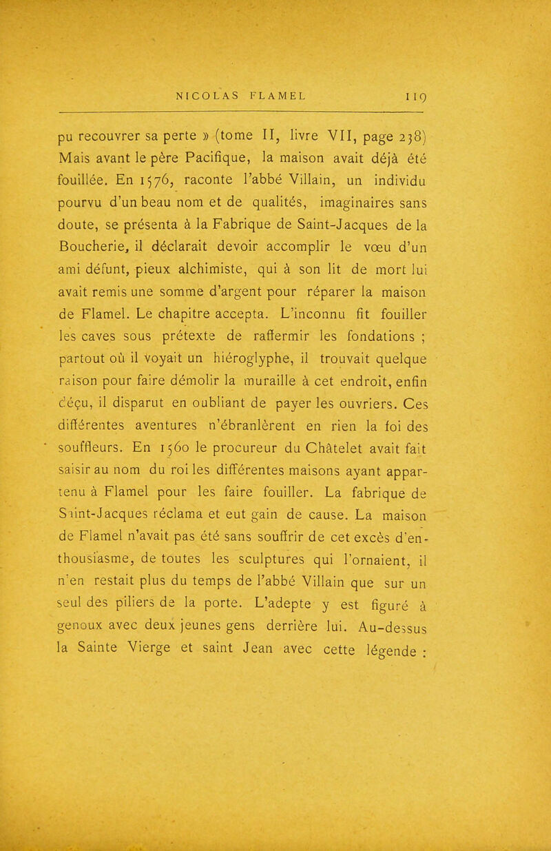 IIO pu recouvrer sa perte » (tome II, livre VII, page 238) Mais avant le père Pacifique, la maison avait déjà été fouillée. En 1576, raconte l'abbé Villain, un individu pourvu d'un beau nom et de qualités, imaginaires sans doute, se présenta à la Fabrique de Saint-Jacques de la Boucherie, il déclarait devoir accomplir le vœu d'un ami défunt, pieux alchimiste, qui à son lit de mort lui avait remis une somme d'argent pour réparer la maison de Flamel. Le chapitre accepta. L'inconnu fit fouiller les caves sous prétexte de raffermir les fondations ; partout où il voyait un hiéroglyphe, il trouvait quelque raison pour faire démolir la muraille à cet endroit, enfin déçu, il disparut en oubliant de payer les ouvriers. Ces différentes aventures n'ébranlèrent en rien la foi des souffleurs. En 1560 le procureur du Châtelet avait fait saisir au nom du roi les différentes maisons ayant appar- tenu à Flamel pour les faire fouiller. La fabrique de SVint-Jacques réclama et eut gain de cause. La maison de Flamel n'avait pas été sans souffrir de cet excès d'en- thousiasme, de toutes les sculptures qui l'ornaient, il n'en restait plus du temps de l'abbé Villain que sur un seul des piliers de la porte. L'adepte y est figuré à genoux avec deux jeunes gens derrière lui. Au-dessus la Sainte Vierge et saint Jean avec cette légende :