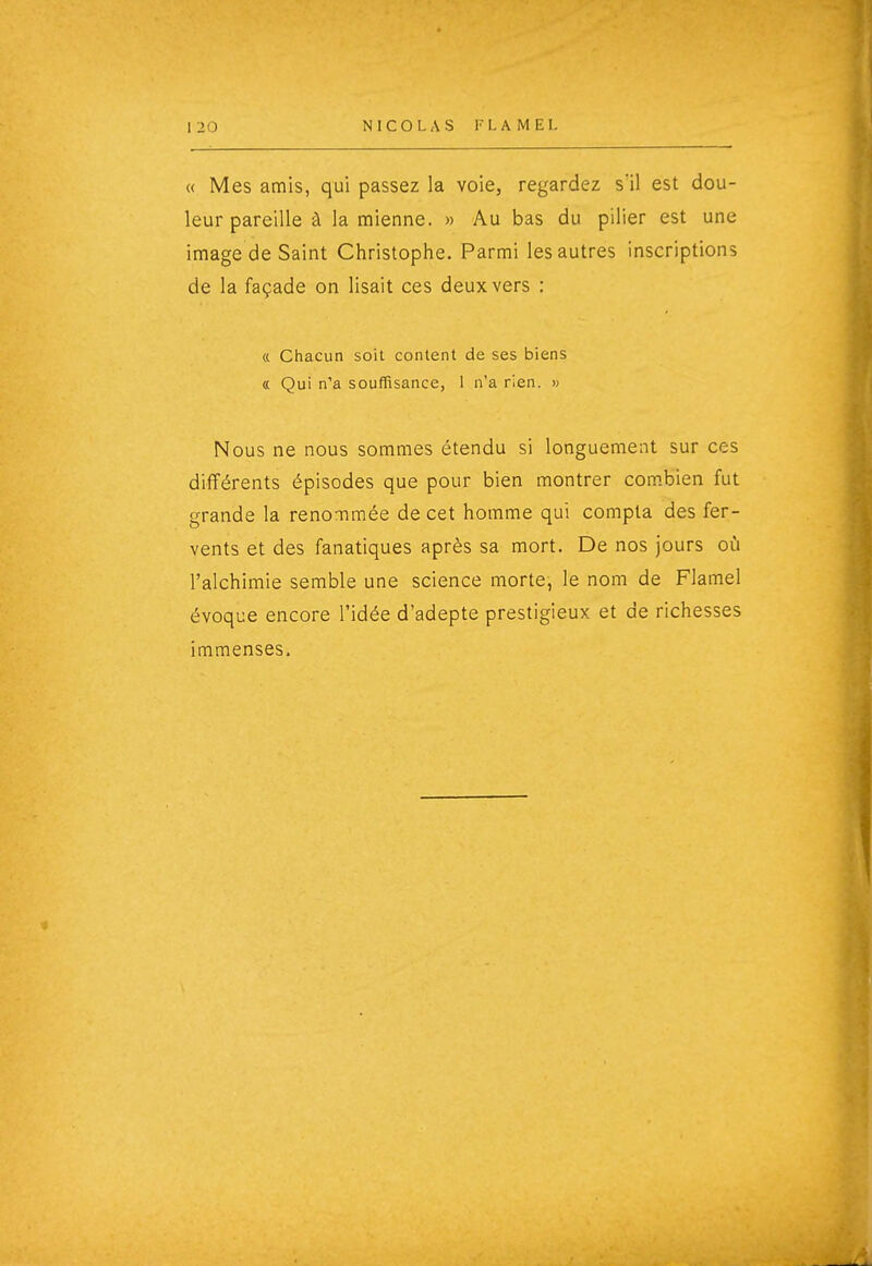 « Mes amis, qui passez la voie, regardez s'il est dou- leur pareille à la mienne. « Au bas du pilier est une image de Saint Christophe. Parmi les autres inscriptions de la façade on lisait ces deux vers : « Chacun soit content de ses biens a Qui n'a souffisance, 1 n'a rien. » Nous ne nous sommes étendu si longuement sur ces différents épisodes que pour bien montrer com.bien fut grande la renommée de cet homme qui compta des fer- vents et des fanatiques après sa mort. De nos jours oîi l'alchimie semble une science morte, le nom de Flamel évoque encore l'idée d'adepte prestigieux et de richesses immenses.