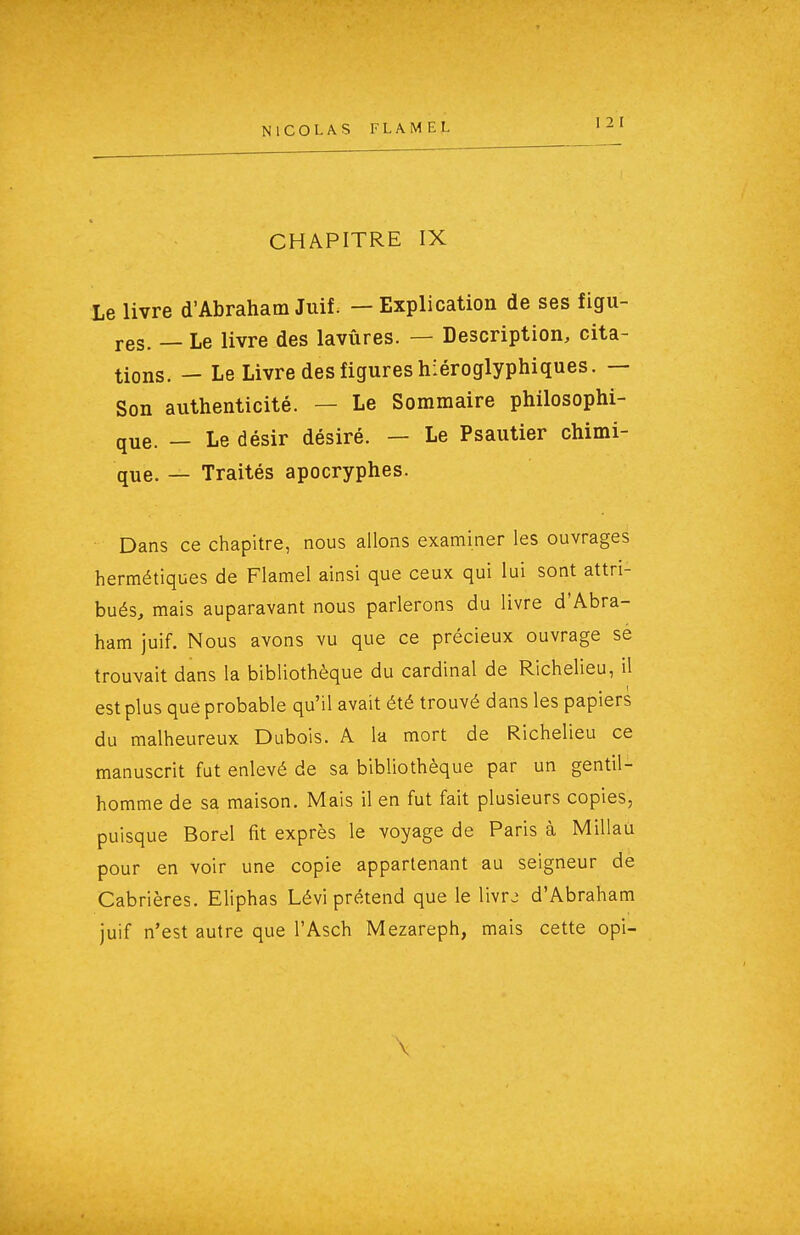 CHAPITRE IX Le livre d'Abraham Juif. — Explication de ses figu- res. — Le livre des lavûres. — Description, cita- tions. — Le Livre des figures hiéroglyphiques. — Son authenticité. — Le Sommaire philosophi- que. — Le désir désiré. — Le Psautier chimi- que. — Traités apocryphes. Dans ce chapitre, nous allons examiner les ouvrages hermétiques de Flamel ainsi que ceux qui lui sont attri- bués, mais auparavant nous parlerons du livre d'Abra- ham juif. Nous avons vu que ce précieux ouvrage se trouvait dans la bibliothèque du cardinal de Richelieu, il est plus que probable qu'il avait été trouvé dans les papiers du malheureux Dubois. A la mort de Richelieu ce manuscrit fut enlevé de sa bibliothèque par un gentil- homme de sa maison. Mais il en fut fait plusieurs copies, puisque Borel fit exprès le voyage de Paris à Millau pour en voir une copie appartenant au seigneur de Cabrières. Eliphas Lévi prétend que le livrj d'Abraham juif n'est autre que l'Asch Mezareph, mais cette opi- \