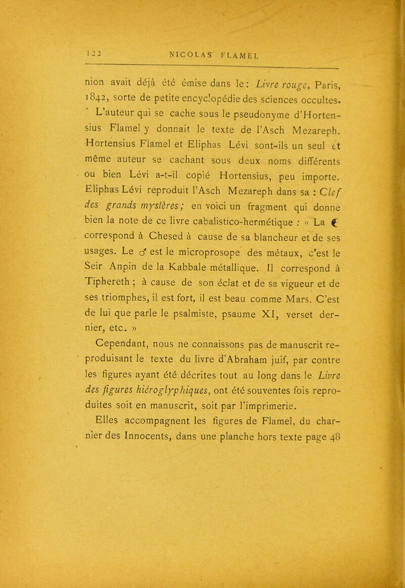 nion avait déjà été émise dans le: Li\re rouge, Paris, 1842, sorte de petite encyclopédie des sciences occultes. L'auteur qui se cache sous le pseudonyme d'Horten- sius Flamel y donnait le texte de l'Asch Mezareph. ■Hortensius Flamel et Eliphas Lévi sont-ils un seul et même auteur se cachant sous deux noms différents ou bien Lévi a-t-il copié Hortensius, peu importe. Eliphas Lévi reproduit l'Asch Mezareph dans sa : Clef des grands mystères ; en voici un fragment qui donne bien la note de ce livre cabalistico-hermétique ;  La C correspond à Chesed à cause de sa blancheur et de ses usages. Le cf est le microprosope des métaux, c'est le Seir Anpin de la Kabbale métallique. Il correspond à Tiphereth ; à cause de son éclat et de sa vigueur et de ses triomphes, il est fort, il est beau comme Mars. C'est de lui que parle le psalmiste, psaume XI, verset der- nier, etc. » Cependant, nous ne connaissons pas de manuscrit re- produisant le texte du livre d'Abraham juif, par contre les figures ayant été décrites tout au long dans le Livre des figures hiéroglyphiques, ont été souventes fois repro- duites soit en manuscrit, soit par l'imprimerie. Elles accompagnent les figures de Flamel, du char- nier des Innocents, dans une planche hors texte page 48