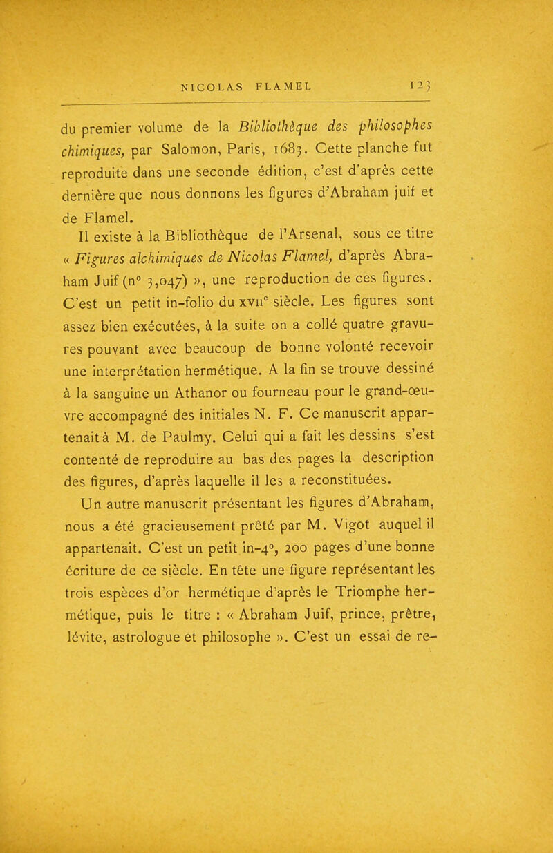 du premier volume de la Bibliothèque des philosophes chimiques, par Salomon, Paris, 1683. Cette planche fut reproduite dans une seconde édition, c'est d'après cette dernière que nous donnons les figures d'Abraham juif et de Flamel. Il existe à la Bibliothèque de l'Arsenal, sous ce titre « Figures alchimiques de Nicolas Flamel, d'après Abra- ham Juif (n° 3,047) », une reproduction de ces figures. C'est un petit in-folio du xvn= siècle. Les figures sont assez bien exécutées, à la suite on a collé quatre gravu- res pouvant avec beaucoup de bonne volonté recevoir une interprétation hermétique. A la fin se trouve dessiné à la sanguine un Athanor ou fourneau pour le grand-œu- vre accompagné des initiales N. F. Ce manuscrit appar- tenait à M. de Paulmy. Celui qui a fait les dessins s'est contenté de reproduire au bas des pages la description des figures, d'après laquelle il les a reconstituées. Un autre manuscrit présentant les figures d'Abraham, nous a été gracieusement prêté par M. Vigot auquel il appartenait. C'est un petit in-4°, 200 pages d'une bonne écriture de ce siècle. En tête une figure représentant les trois espèces d'or hermétique d'après le Triomphe her- métique, puis le titre : « Abraham Juif, prince, prêtre^ lévite, astrologue et philosophe ». C'est un essai de re-