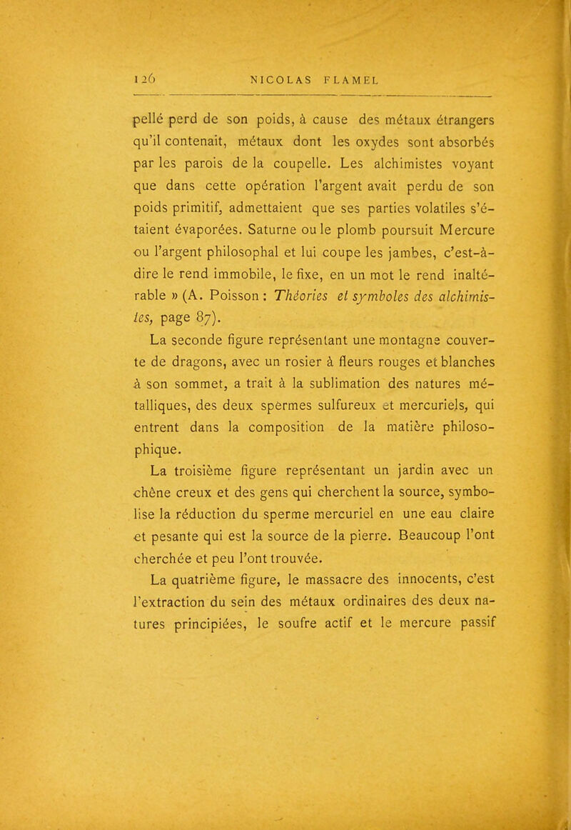 pellé perd de son poids, à cause des métaux étrangers qu'il contenait, métaux dont les oxydes sont absorbés par les parois de la coupelle. Les alchimistes voyant que dans cette opération l'argent avait perdu de son poids primitif, admettaient que ses parties volatiles s'é- taient évaporées. Saturne ou le plomb poursuit Mercure ou l'argent philosophai et lui coupe les jambes, c'est-à- dire le rend immobile, le fixe, en un mot le rend inalté- rable » (A. Poisson : Théories el s/mboles des alchimis- les, page 87). La seconde figure représentant une montagne couver- te de dragons, avec un rosier à fleurs rouges et blanches à son sommet, a trait à la sublimation des natures mé- talliques, des deux spermes sulfureux et mercuriels, qui entrent dans la composition de la matière philoso- phique. La troisième figure représentant un jardin avec un chêne creux et des gens qui cherchent la source, symbo- lise la réduction du sperme mercuriel en une eau claire et pesante qui est la source de la pierre. Beaucoup l'ont cherchée et peu l'ont trouvée. La quatrième figure, le massacre des innocents, c'est l'extraction du sein des métaux ordinaires des deux na- tures principiées, le soufre actif et le mercure passif