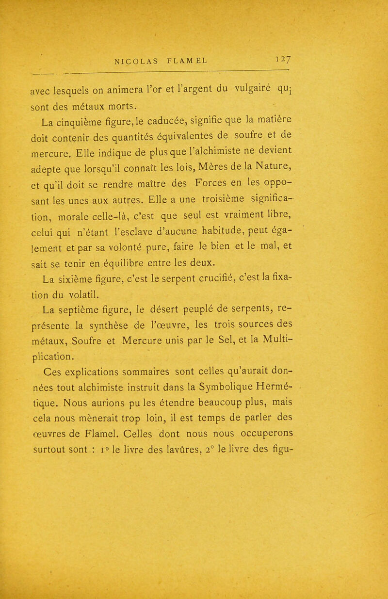 NICOLAS FLAM EL avec lesquels on animera l'or et l'argent du vulgairé quj sont des métaux morts. La cinquième figure, le caducée, signifie que la matière doit contenir des quantités équivalentes de soufre et de mercure. Elle indique de plus que l'alchimiste ne devient adepte que lorsqu'il connaît les lois, Mères de la Nature, et qu'il doit se rendre maître des Forces en les oppo- sant les unes aux autres. Elle a une troisième significa-^ tion, morale celle-là, c'est que seul est vraiment libre, celui qui n'étant l'esclave d'aucune habitude, peut éga- lement et par sa volonté pure, faire le bien et le mal, et sait se tenir en équilibre entre les deux. La sixième figure, c'est le serpent crucifié, c'est la fixa- tion du volatil. La septième figure, le désert peuplé de serpents, re- présente la synthèse de l'œuvre, les trois sources des métaux. Soufre et Mercure unis par le Sel, et la Multi- plication. Ces explications sommaires sont celles qu'aurait don- nées tout alchimiste instruit dans la Symbolique Hermé- tique. Nous aurions pu les étendre beaucoup plus, mais cela nous mènerait trop loin, il est temps de parler des œuvres de Flamel. Celles dont nous nous occuperons surtout sont : 1° le livre des lavûres, 2° le livre des figu-