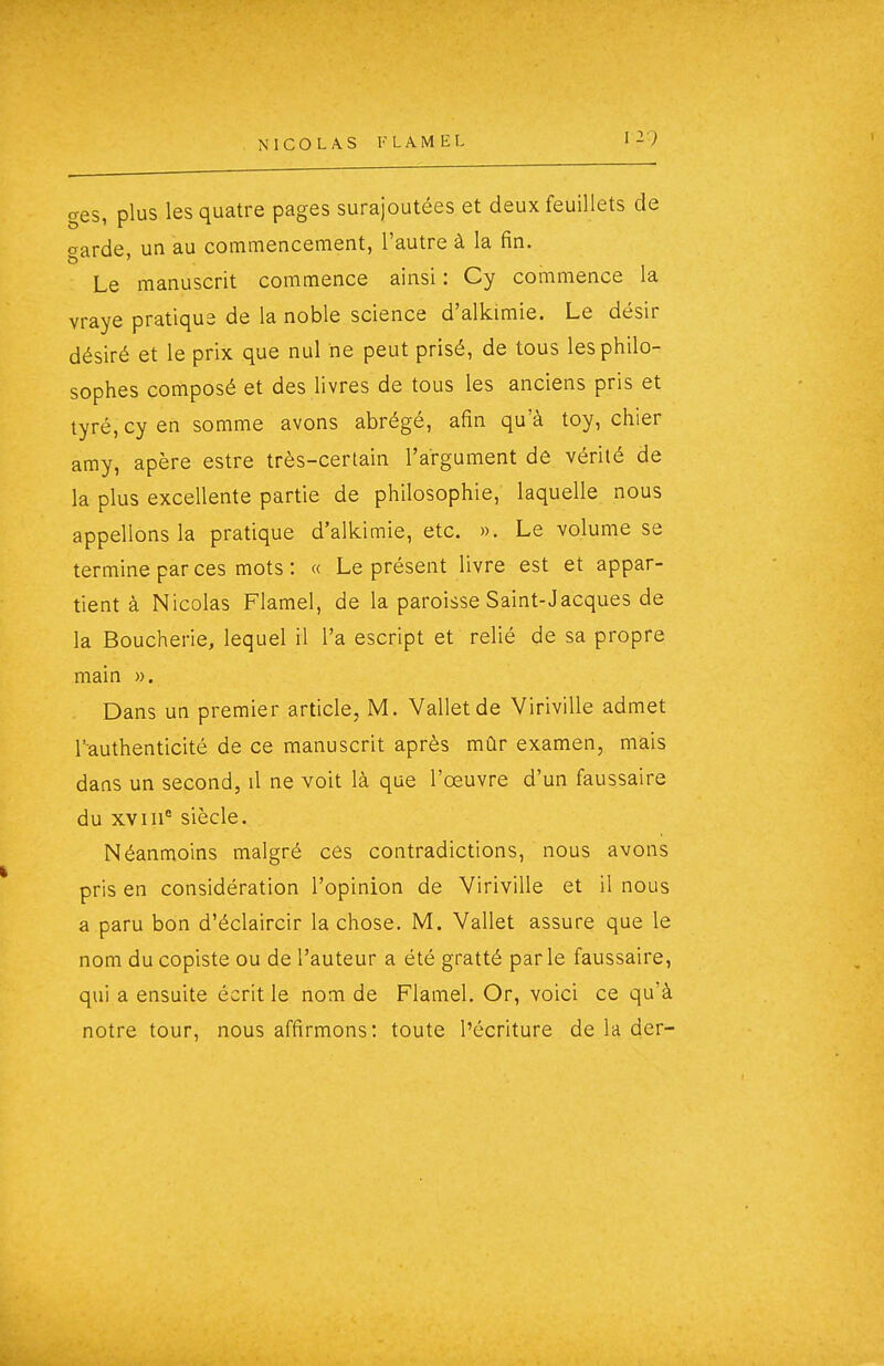 1 ges, plus les quatre pages surajoutées et deux feuillets de crarde un au commencement, l'autre à la fin. Le manuscrit commence ainsi : Cy commence la vraye pratique de la noble science d'alkimie. Le désir désiré et le prix que nul ne peut prisé, de tous les philo- sophes composé et des livres de tous les anciens pris et tyré,cyen somme avons abrégé, afin qu'à toy, chier amy, apère estre très-certain l'argument de vérité de la plus excellente partie de philosophie, laquelle nous appelions la pratique d'alkimie, etc. ». Le volume se termine par ces mots : « Le présent livre est et appar- tient à Nicolas Flamel, de la paroisse Saint-Jacques de la Boucherie, lequel il l'a escript et relié de sa propre main ». Dans un premier article, M. Valletde Viriville admet l'authenticité de ce manuscrit après mûr examen, mais dans un second, il ne voit là que l'œuvre d'un faussaire du XV111° siècle. Néanmoins malgré ces contradictions, nous avons pris en considération l'opinion de Viriville et il nous a paru bon d'éclaircir la chose. M. Vallet assure que le nom du copiste ou de l'auteur a été gratté parle faussaire, qui a ensuite écrit le nom de Flamel. Or, voici ce qu'à notre tour, nous affirmons: toute l'écriture de la der-