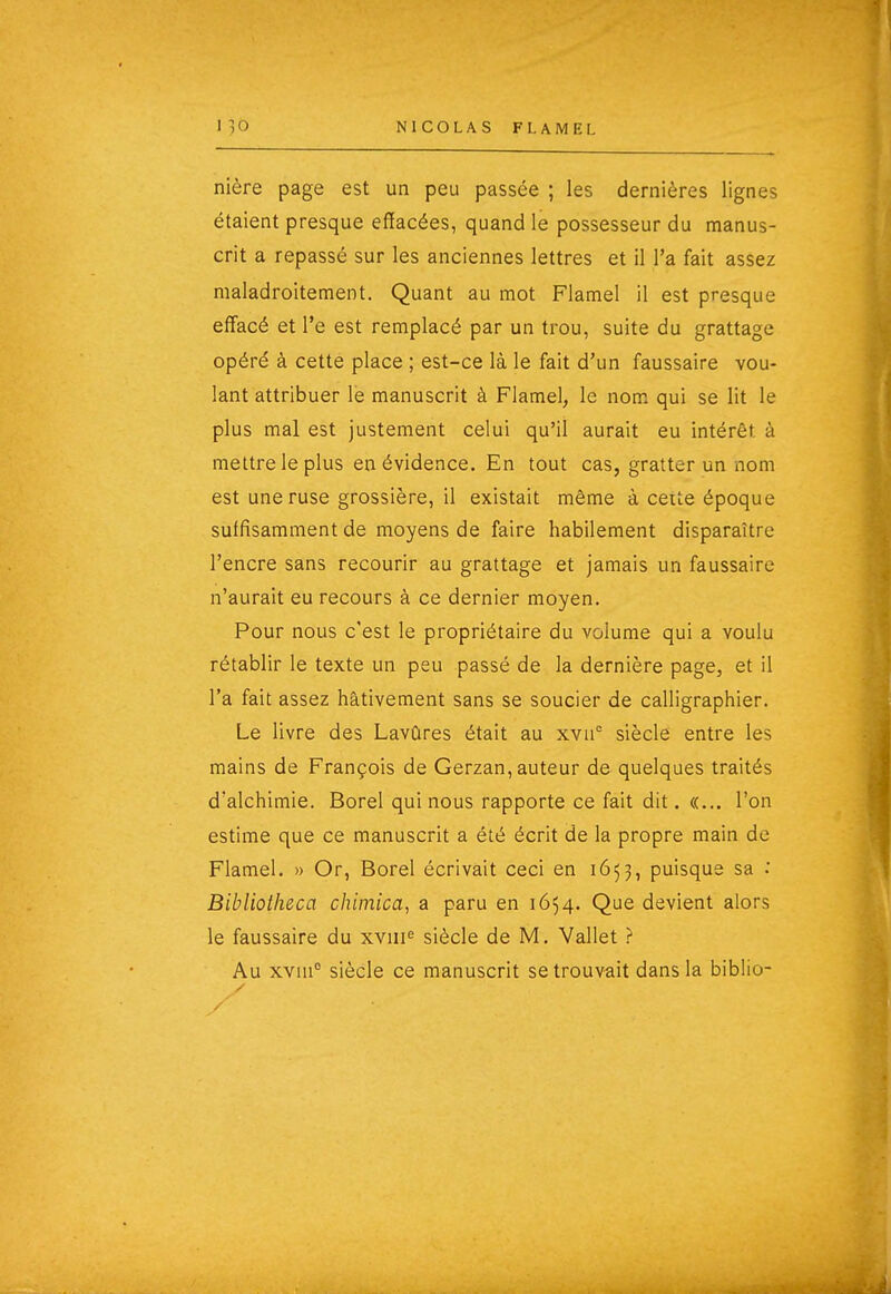 nière page est un peu passée ; les dernières lignes étaient presque effacées, quand le possesseur du manus- crit a repassé sur les anciennes lettres et il l'a fait assez maladroitement. Quant au mot Flamel il est presque effacé et l'e est remplacé par un trou, suite du grattage opéré à cette place ; est-ce là le fait d'un faussaire vou- lant attribuer lé manuscrit à Flamel, le nom qui se lit le plus mal est justement celui qu'il aurait eu intérêt à mettre le plus en évidence. En tout cas, gratter un nom est une ruse grossière, il existait même à ceite époque suffisamment de moyens de faire habilement disparaître l'encre sans recourir au grattage et jamais un faussaire n'aurait eu recours à ce dernier moyen. Pour nous c'est le propriétaire du volume qui a voulu rétablir le texte un peu passé de la dernière page, et il l'a fait assez hâtivement sans se soucier de calligraphier. Le livre des Lavûres était au xvii° siècle entre les mains de François de Gerzan, auteur de quelques traités d'alchimie. Borel qui nous rapporte ce fait dit. «... l'on estime que ce manuscrit a été écrit de la propre main de Flamel. » Or, Borel écrivait ceci en 1653, puisque sa .* Bibliotheca chimica, a paru en 1654. Que devient alors le faussaire du xyiii^ siècle de M. Vallet ? Au xvui° siècle ce manuscrit se trouvait dans la biblio-