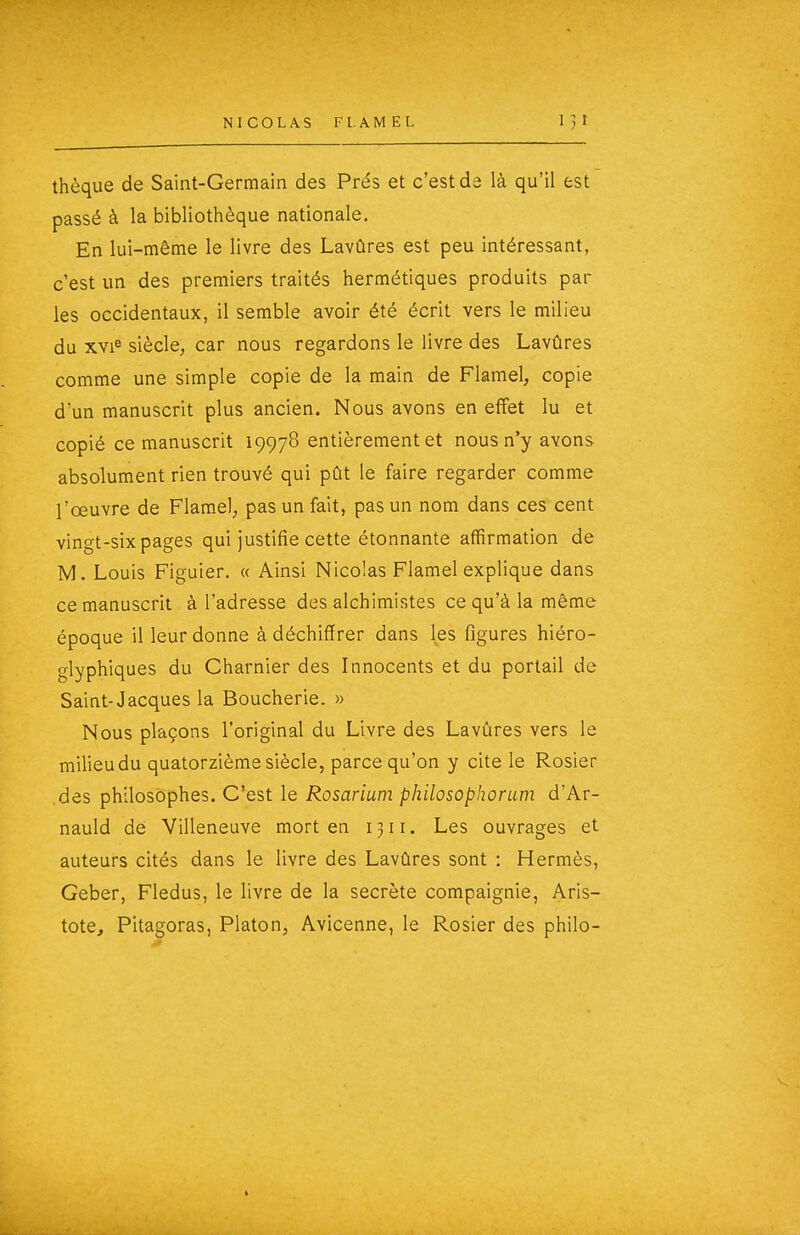 thèque de Saint-Germain des Prés et c'est de là qu'il est passé à la bibliothèque nationale. En lui-même le livre des Lavûres est peu intéressant, c'est un des premiers traités hermétiques produits par les occidentaux, il semble avoir été écrit vers le milieu du xvi^ siècle; car nous regardons le livre des Lavûres comme une simple copie de la main de Flamel, copie d'un manuscrit plus ancien. Nous avons en effet lu et copié ce manuscrit 19978 entièrement et nous n'y avons absolument rien trouvé qui pût le faire regarder comme l'œuvre de Flamel; pas un fait, pas un nom dans ces cent vingt-six pages qui justifie cette étonnante affirmation de M. Louis Figuier. « Ainsi Nicolas Flamel explique dans ce manuscrit à l'adresse des alchimistes ce qu'à la même époque il leur donne à déchiffrer dans les figures hiéro- glyphiques du Charnier des Innocents et du portail de Saint-Jacques la Boucherie. » Nous plaçons l'original du Livre des Lavûres vers le milieu du quatorzième siècle, parce qu'on y cite le Rosier .des philosophes. C'est le Rosarium philosophorum d'Ar- nauld de Villeneuve mort en 1311. Les ouvrages et auteurs cités dans le livre des Lavûres sont : Hermès, Geber, Fledus, le livre de la secrète compaignie, Aris- tote, Pitagoras, Platon, Avicenne, le Rosier des philo-