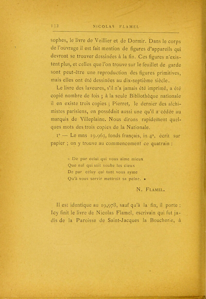 sophes, le livre de Veillier et de Dormir. Dans le corps de l'ouvrage il est fait mention de figures d'appareils qui devront se trouver dessinées à la fin. Ces figures n'exis- tent plus, et celles que l'on trouve sur le feuillet de garde sont peut-être une reproduction des figures primitives, mais elles ont été dessinées au dix-septième siècle. Le livre des laveures, s'il n'a jamais été imprimé, a été copié nombre de fois ; à la seule Bibliothèque nationale il en existe trois copies ; Pierret, le dernier des alchi- mistes parisiens, en possédait aussi une qu'il a cédée au marquis de Villeplaine. Nous dirons rapidement quel- ques mots des trois copies de la Nationale. 1° — Le mns 19.963, fonds français, in 4°, écrit sur papier ; on y trouve au commencement ce quatrain : (i De par celui qui vous aime mieux Que nul qui soit soubz les cieux De par celuy qui tant vous ayme Qu'à vous servir mettroit sa peine. » N. Flamel. Il est identique au 19,978, sauf qu'à la fin, il porte : Icy finit le livre de Nicolas Flamel, escrivain qui fut ja- dis de la Paroisse de Saint-Jacques la Boucherie, à