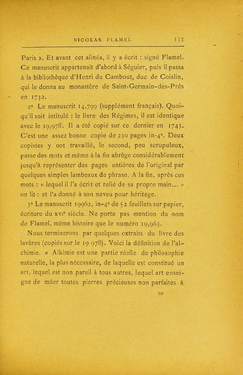 Paris ». Et avant cet alinéa, il y a écrit : signé Flamel. Ce manuscrit appartenait d'abord à Séguier, puis il passa à la bibliothèque d'Henri du Cambout, duc de Coislin, qui le donna au monastère de Saint-Germain-des-Prés en 1732. 2° Le manuscrit 14,799 (supplément français). Quoi- qu'il soit intitulé : le livre des Régimes, il est identique avec le 19,978. Il a été copié sur ce dernier en 1745. C'est une assez bonne copie de 230 pages in-4''. Deux copistes y ont travaillé, le second, peu scrupuleux, passe des mots et même à la fin abrège considérablement jusqu'à représenter des pages entières de l'original par quelques simples lambeaux de phrase. A la fin, après ces mots : « lequel il l'a écrit et relié de sa propre main... » on lit : et l'a donné à son neveu pour héritage. 5° Le manuscrit 19962, in-4'' de 52 feuillets sur papier, écriture du xvi® siècle. Ne porte pas mention du nom de Flamel, même histoire que le numéro 19,963. Nous terminerons par quelques extraits du livre des lavûres (copiés sur le 19 978). Voici la définition de l'al- chimie. « Alkimie est une partie réelle de philosophie naturelle, la plus nécessaire, de laquelle est constitué un art, lequel est non pareil à tous autres, lequel art ensei- gne de miier toutes pierres précieuses non parfaites à