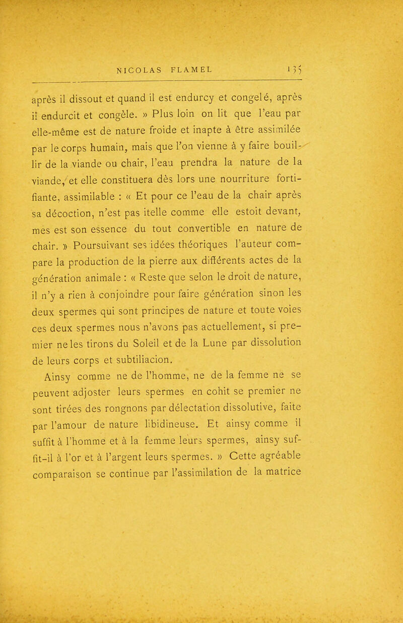 après il dissout et quand il est endurcy et congelé, après ii endurcit et congèle. » Plus loin on lit que l'eau par elle-même est de nature froide et inapte à être assimilée par le corps humain, mais que l'on vienne à y faire bouil- lir de la viande ou chair, l'eau prendra la nature de la viande,' et elle constituera dès lors une nourriture forti- fiante, assimilable : « Et pour ce l'eau de la chair après sa décoction, n'est pas itelle comme elle estoit devant, mes est son essence du tout convertible en nature de chair. » Poursuivant ses idées théoriques l'auteur com- pare la production de la pierre aux différents actes de la o-énération animale : « Reste que selon le droit de nature, il n'y a rien à conjoindre pour faire génération sinon les deux spermes qui sont principes de nature et toute voies ces deux spermes nous n'avons pas actuellement, si pre- mier ne les tirons du Soleil et de la Lune par dissolution de leurs corps et subtiliacion, Ainsy comme ne de l'homme, ne de la femme ne se peuvent adjoster leurs spermes en cohit se premier ne sont tirées des rongnons par délectation dissolutive, faite par l'amour de nature libidineuse. Et ainsy comme il suffit à l'homme et à la femme leurs spermes, ainsy suf- fit-il à l'or et à l'argent leurs spermes. » Cette agréable comparaison se continue par l'assimilation de la matrice