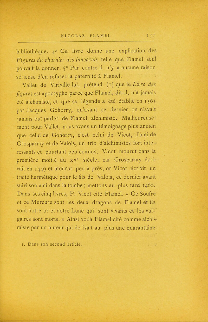 bibliothèque. 4° Ce livre donne une explication des Figures du charnier des innocents telle que Flamel seul pouvait la donner. 5° Par contre il n'y a aucune raison sérieuse d'en refuser la paternité à Flamel. Vallet de Viriville lui, prétend {1) que \e Livre des figures est apocryphe parce que Flamel, dit-il, n'a jamais été alchimiste, et que sa légende a été établie en 1561 par Jacques Gohorry, qu'avant ce dernier on n'avait jamais ouï parler de Flamel alchimiste. Malheureuse- ment pour Vallet, nous avons un témoignage plus ancien que celui de Gohorry, c'est celui de Vicot, l'ami de Grosparmy et de Valois, un trio d'alchimistes fort inté- ressants et pourtant peu connus. Vicot mourut dans la première moitié du xv'= siècle, car Grosparmy écri- vait en 1449 et mourut peu à près, or Vicot écrivit un traité hermétique pour le fils de Valois, ce dernier ayant suivi son ami dans la tombe ; mettons au plus tard 1460. Dans ses cinq livres, P. Vicot cite Flamel. « Ce Soufre et ce Mercure sont les deux dragons de Flamel et ils sont notre or et notre Lune qui sont vivants et les vul- gaires sont morts. » Ainsi voilà Flamel cité comme alchi-' miste par un auteur qui écrivait au plus une quarantaine I. Dans son second article.