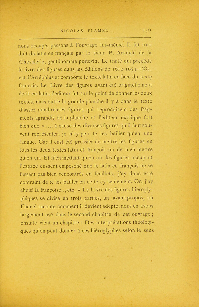 nous occupe, passons à l'ouvrage lui-même. Il fut tra- duit du latin en français par le sieur P. Arnauld de la Chevalerie, gentilhomme poitevin. Le traité qui précède le livre des figures dans les éditions de 1Ô12-165 3-1682, est d'Artéphius et comporte le texte latin en face du texte français. Le Livre des figures ayant été originelle.nent écrit en latin, l'éditeur fut sur le point de donner les deux textes, mais outre la grande planche il y a dans le texte d'assez nombreuses figures qui reproduisent des frag- ments agrandis de la planche et l'éditeur explique fort bien que « à cause des diverses figures qu'il faut sou- vent représenter, je n'ay peu te les bailler qu'en une langue. Car il cust été grossier de mettre les figures en tous les deux textes latin et françois ou de n'en mettre qu'en un. Et n'en mettant qu'en un, les figures occupant l'espace eussent empesché que le latin et françois ne se fussent pas bien rencontrés en feuillets, j'ay donc esté contraint de te les bailler en cette-cy seulement. Or, j'ay. choisi la françoise.., etc. » Le Livre des figures hiérogly- phiques se divise en trois parties, un avant-propos, où Flamel raconte comment il devient adepte, nous en avons largement usé dans le second chapitre da cet ouvrage ; ensuite vient un chapitre : Des interprétations théologi- ques qu'on peut donner à ces hiéroglyphes selon le sens V