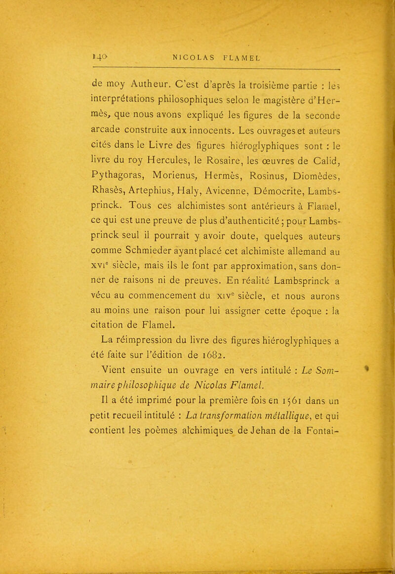 de moy Autheur. C'est d'après la troisième partie : le; interprétations philosophiques selon le magistère d'Her- mès, que nous avons expliqué les figures de la seconde arcade construite aux innocents. Les ouvrages et auteurs cités dans le Livre des figures hiéroglyphiques sont : le livre du roy Hercules, le Rosaire, les œuvres de Calid, Pythagoras, Morienus, Hermès, Rosinus, Diomèdes, Rhasès, Artephius, Haly, Avicenne, Démocrite, Lambs- princk. Tous ces alchimistes sont antérieurs à Flamel, ce qui est une preuve de plus d'authenticité ; pour Lambs- princk seul il pourrait y avoir doute, quelques auteurs comme Schmieder ayant placé cet alchimiste allemand au xvi' siècle, mais ils le font par approximation, sans don- ner de raisons ni de preuves. En réalité Lambsprinck a vécu au commencement du xiv siècle, et nous aurons au moins une raison pour lui assigner cette époque : la citation de Flamel. La réimpression du livre des figures hiéroglyphiques a été faite sur l'édition de 1682. Vient ensuite un ouvrage en vers intitulé : Le Som- maire philosophique de Nicolas Flamel. Il a été imprimé pour la première fois en 1561 dans un petit recueil intitulé : La transformation métallique, et qui contient les poèmes alchimiques de Jehan de la Fontai-