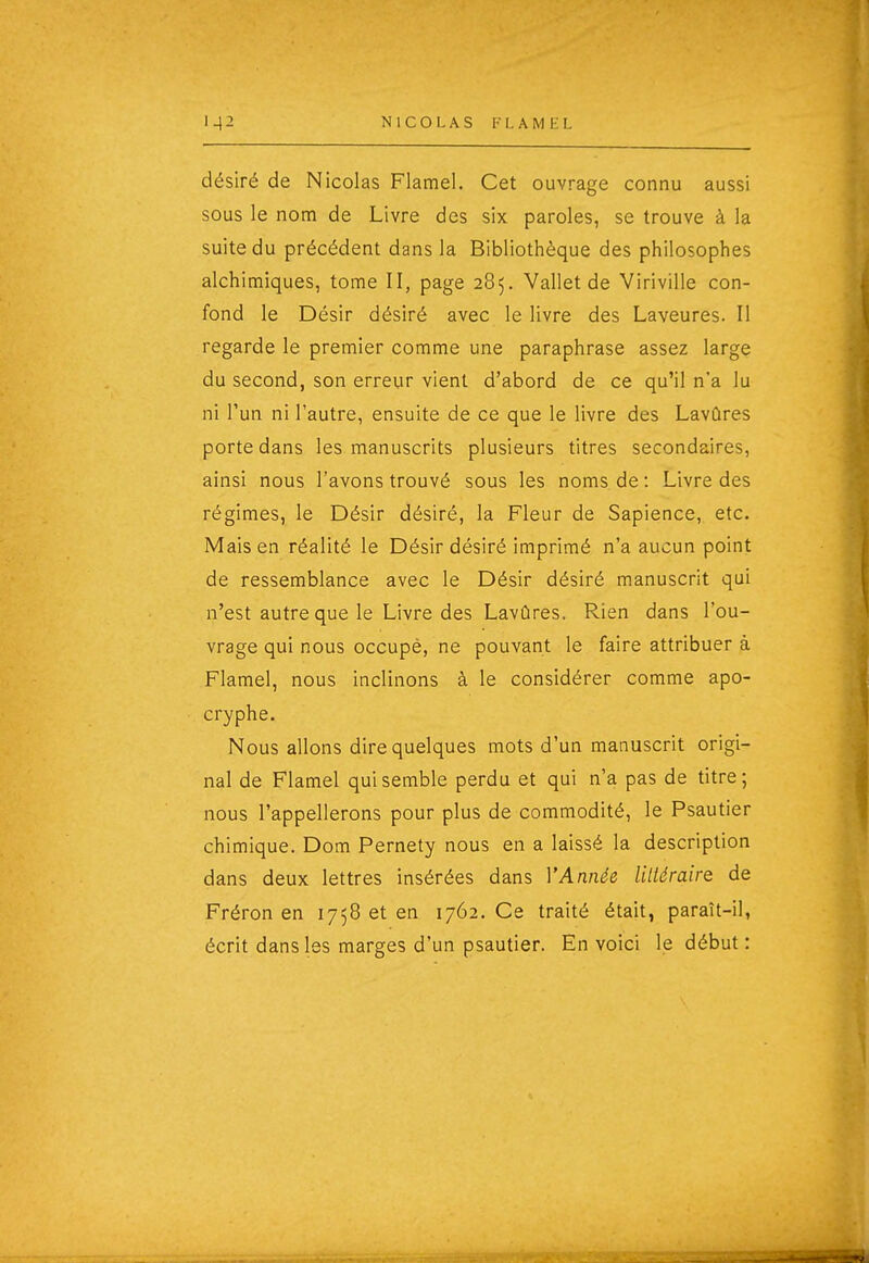 désiré de Nicolas Flamel. Cet ouvrage connu aussi sous le nom de Livre des six paroles, se trouve à la suite du précédent dans la Bibliothèque des philosophes alchimiques, tome II, page 285. Vailet de Viriville con- fond le Désir désiré avec le livre des Laveures. Il regarde le premier comme une paraphrase assez large du second, son erreur vient d'abord de ce qu'il n'a lu ni l'un ni l'autre, ensuite de ce que le livre des Lavûres porte dans les manuscrits plusieurs titres secondaires, ainsi nous l'avons trouvé sous les noms de : Livre des régimes, le Désir désiré, la Fleur de Sapience, etc. Mais en réalité le Désir désiré imprimé n'a aucun point de ressemblance avec le Désir désiré manuscrit qui n'est autre que le Livre des Lavûres. Rien dans l'ou- vrage qui nous occupé, ne pouvant le faire attribuer à Flamel, nous inclinons à le considérer comme apo- cryphe. Nous allons dire quelques mots d'un manuscrit origi- nal de Flamel qui semble perdu et qui n'a pas de titre; nous l'appellerons pour plus de commodité, le Psautier chimique. Dom Pernety nous en a laissé la description dans deux lettres insérées dans Y Année lilléraire de Fréron en 1758 et en 1762. Ce traité était, paraît-il, écrit dans les marges d'un psautier. En voici le début :