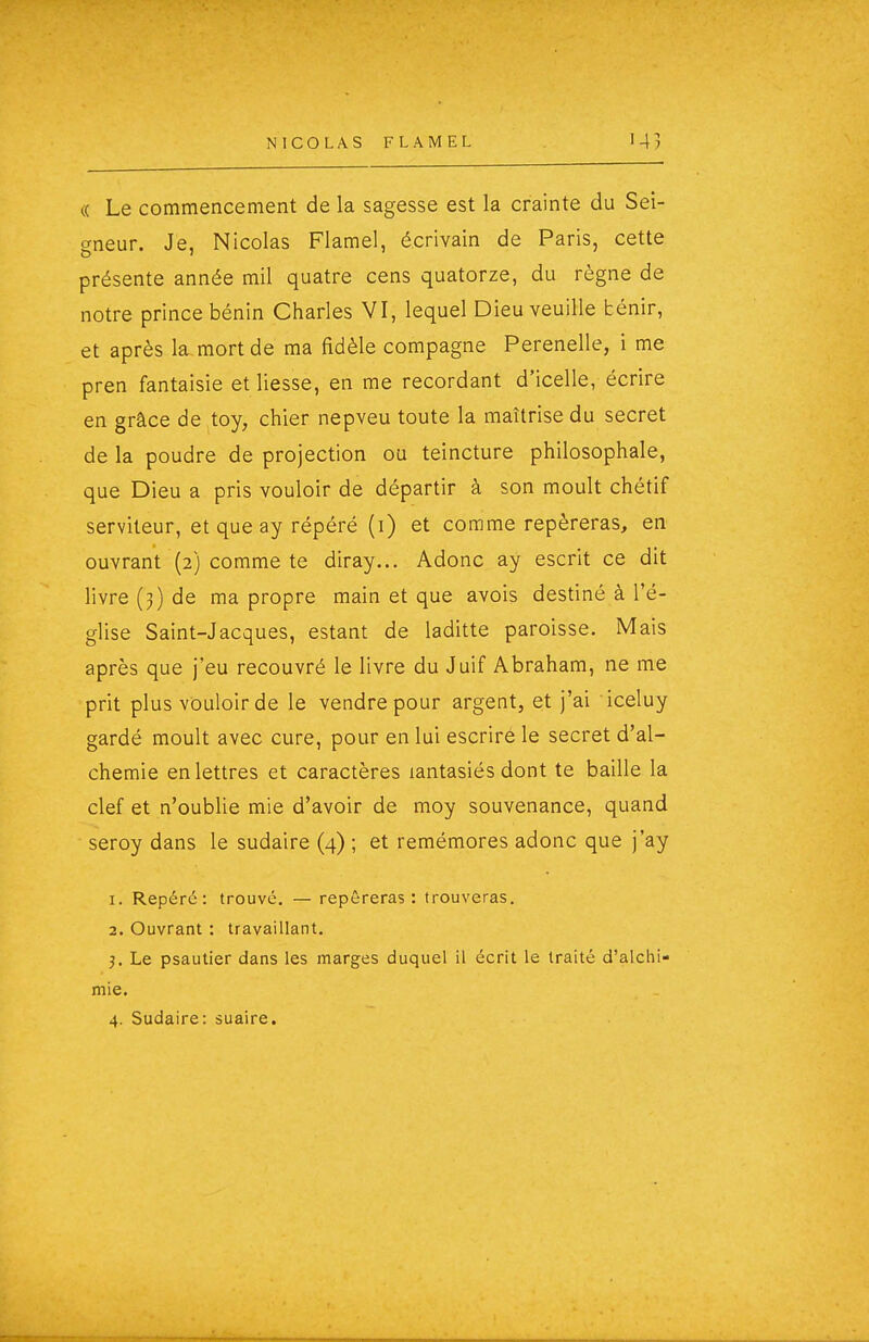 « Le commencement de la sagesse est la crainte du Sei- gneur. Je, Nicolas Flamel, écrivain de Paris, cette présente année mil quatre cens quatorze, du règne de notre prince bénin Charles VI, lequel Dieu veuille bénir, et après la mort de ma fidèle compagne Perenelle, i me pren fantaisie et liesse, en me recordant d'icelle, écrire en grâce de toy, chier nepveu toute la maîtrise du secret de la poudre de projection ou teincture philosophale, que Dieu a pris vouloir de départir à son moult chétif serviteur, et que ay répéré (i) et comme repéreras, en ouvrant (2) comme te diray... Adonc ay escrit ce dit livre (3) de ma propre main et que avois destiné à l'é- glise Saint-Jacques, estant de laditte paroisse. Mais après que j'eu recouvré le livre du Juif Abraham, ne me prit plus vouloir de le vendre pour argent, et j'ai iceluy gardé moult avec cure, pour en lui escrire le secret d'al- chemie en lettres et caractères lantasiés dont te baille la clef et n'oublie mie d'avoir de moy souvenance, quand seroy dans le sudaire (4) ; et remémores adonc que j'ay 1. Repéré: trouvé. — repéreras: trouveras. 2. Ouvrant : travaillant. j. Le psautier dans les marges duquel il écrit le traité d'alchi- mie. 4. Sudaire: suaire.