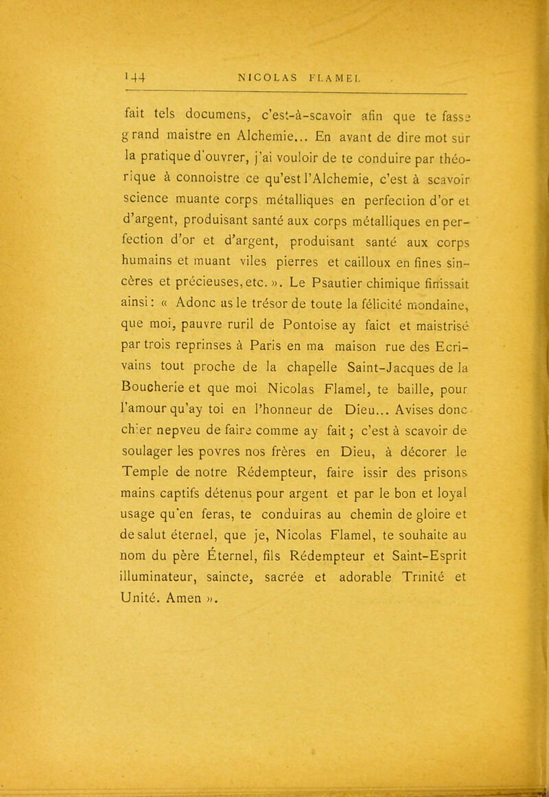 fait tels documens, c'est-à-scavoir afin que te fassî; grand maistre en Aichemie... En avant de dire mot sur la pratique d'ouvrer, j'ai vouloir de te conduire par théo- rique à connoistre ce qu'est l'Alchemie, c'est à scavoir science muante corps métalliques en perfection d'or et d'argent, produisant santé aux corps métalliques en per- fection d'or et d'argent, produisant santé aux corps humains et muant viles pierres et cailloux en fines sin- cères et précieuses,etc. ». Le Psautier chimique finissait ainsi : « Adonc as le trésor de toute la félicité mondaine, que moi, pauvre ruril de Pontoise ay faict et maistrisé par trois reprinses à Paris en ma maison rue des Ecri- vains tout proche de la chapelle Saint-Jacques de la Boucherie et que moi Nicolas Flamel, te baille, pour l'amour qu'ay toi en l'honneur de Dieu... Avises donc chier nepveu de faire comme ay fait ; c'est à scavoir de soulager les povres nos frères en Dieu, à décorer le Temple de notre Rédempteur, faire issir des prisons mains captifs détenus pour argent et par le bon et loyal usage qu'en feras, te conduiras au chemin de gloire et de salut éternel, que je, Nicolas Flamel, te souhaite au nom du père Éternel, fils Rédempteur et Saint-Esprit illuminateur, saincte, sacrée et adorable Trmité et Unité. Amen ».