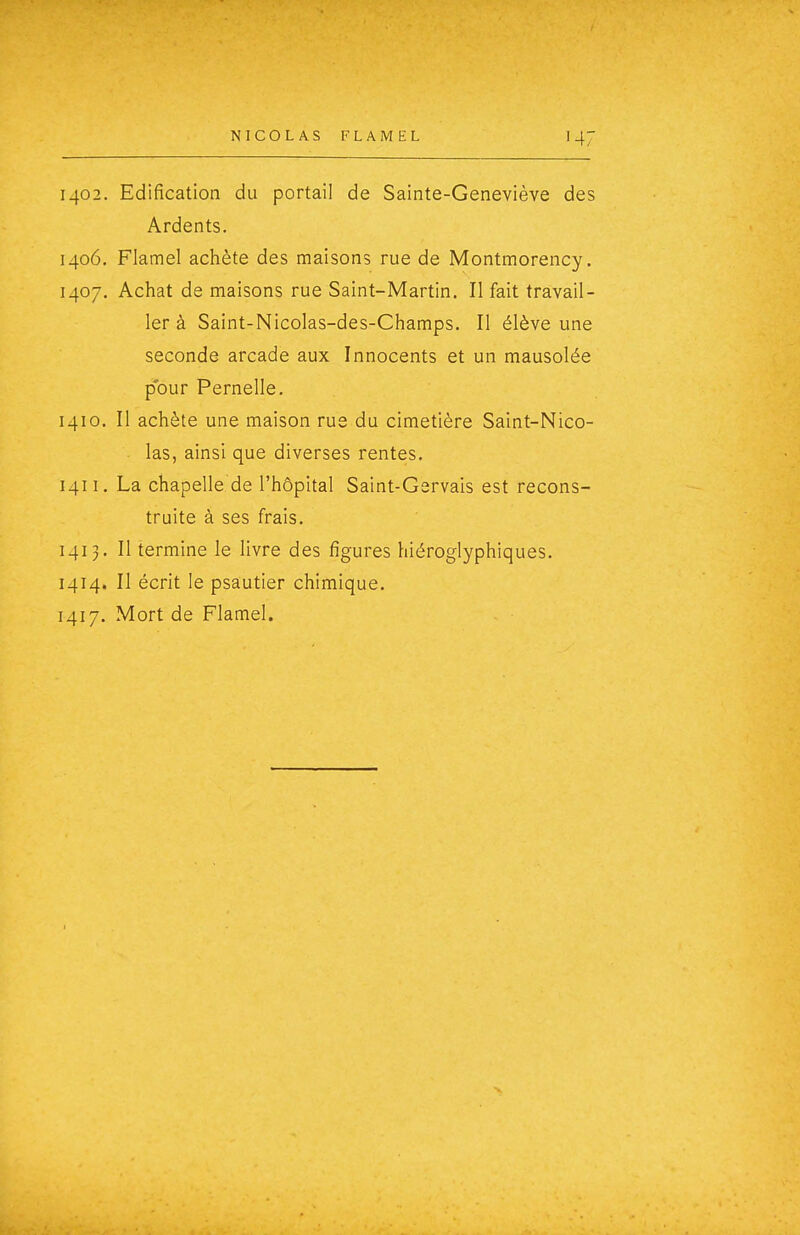 1402. Edification du portail de Sainte-Geneviève des Ardents. 1406. Flamel achète des maisons rue de Montmorency. 1407. Achat de maisons rue Saint-Martin. Il fait travail- ler à Saint-Nicolas-des-Champs. Il élève une seconde arcade aux Innocents et un mausolée pour Pernelle. 1410. Il achète une maison rue du cimetière Saint-Nico- las, ainsi que diverses rentes. 1411. La chapelle de l'hôpital Saint-Gsrvais est recons- truite à ses frais. 1413. Il termine le livre des figures hiéroglyphiques. 1414. Il écrit le psautier chimique. 1417. Mort de Flamel.