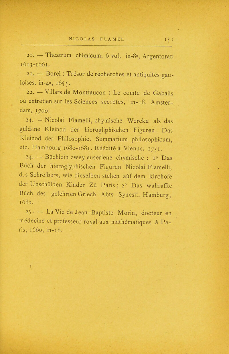 20. — Theatrum chimicum. 6 vol. in-8o, Argentorati i6i3-1661. 21. — Borel : Trésor de recherches et antiquités gau- loises. in-40, 165 5. 22. — Villars de Montfâucon : Le comte de Gabalis ou entretien sur les Sciences secrètes, m-i8. Amster- dam, .1700. 23. - Nicolai Flamelli, chymische Wercke als das gûldene Kleinod der hierogliphischen Figuren. Das Kleinod der Philosophie. Summarium philosophicum, etc. Hambourg 1680-1681. Réédité à Vienne, 1751. 24- — Biichlein zwey auserlene chymische : 1° Das Buch der hieroglyphischen Figuren Nicolai Flamelli, d.s Schreibsrs, wie dieselben stehen aûf dem kirchofe der Unschiilden Kinder Zû Paris ; 2° Das wahraffte Bûch des gelehrten Griech Abts Synesïï. Hamburg, 1681. 25. — La Vie de Jean-Baptiste Morin, docteur en médecine et professeur royal aux mathématiques à Pa- ris, 1660, in-i8.