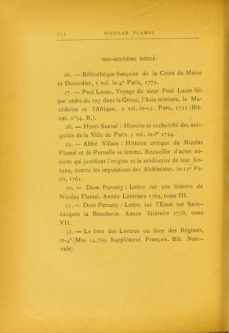 1^2 DIX-HUITIÈME SIÈCLE. 26. — Bibliothèque française de la Croix du Maine et Duverdier, 5 vol. in-4'' Paris, 1772. 27. _ Paul Lucas, Voyage du sieur Paul Lucas fait par ordre du roy dans la Grèce, l'Asie mineure, la Ma- cédoine et l'Afrique, 2 vol. in-12. Paris, 1712 (Bib. nat. o''54. B.). 28. Henri Sauvai : Histoire et recherche des anti- quités delà Ville de Paris. 3 vol. in-P 1724. 29. — Abbé Villain : Histoire critique de Nicolas Flamel et de Pernelle sa femme. Recueillie d'actes an- ciens qui justifient l'origine et la médiocrité de leur for- tune, contre les imputations des Alchimistes. in-i2° Pa- ris, 1761. 30. — Dom Pernety : Lettre sur une histoire de Nicolas Flamel. Année Littéraire 1762, tome IIL 31. —Dom Pernety : Lettre sur l'Essai sur Saint- Jacques la Boucherie. Année littéraire 1758, tome VII. 32. — Le livre des Lavûres ou livre des Régimes, in-4°(Mss 14.799. Supplément Français. Bib. Natio- nale).