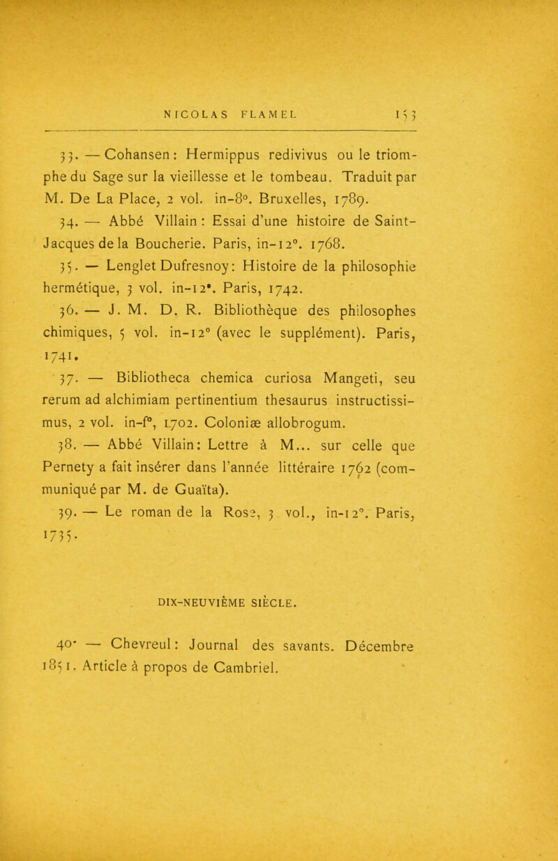 33. —Cohansen: Hermippus redivivus ou le triom- phe du Sage sur la vieillesse et le tombeau. Traduit par M. De La Place, 2 vol. in-S. Bruxelles, 1789. 34. — Abbé Villain : Essai d'une histoire de Saint- Jacques de la Boucherie. Paris, in-12°. 1768. 35. — LengletDufresnoy: Histoire de la philosophie hermétique, j vol. in-i2V Paris, 1742. 36. — J. M. D. R. Bibliothèque des philosophes chimiques, 5 vol. in-12° (avec le supplément). Paris, 1741. 37. — Bibliotheca chemica curiosa Mangeti, seu rerum ad alchimiam pertinentium thésaurus instructissi- mus, 2 vol. in-f, 1702. Colonise allobrogum. 38. — Abbé Villain: Lettre à M... sur celle que Pernety a fait insérer dans l'année littéraire 1762 (com- muniqué par M. de Guaïta). 39. — Le romande la Ross, 3 vol., in-12''. Paris, 173). DIX-NEUVIÈME SIECLE. 40* — Chevreul : Journal des savants. Décembre 1851. Article à propos de Cambriel.