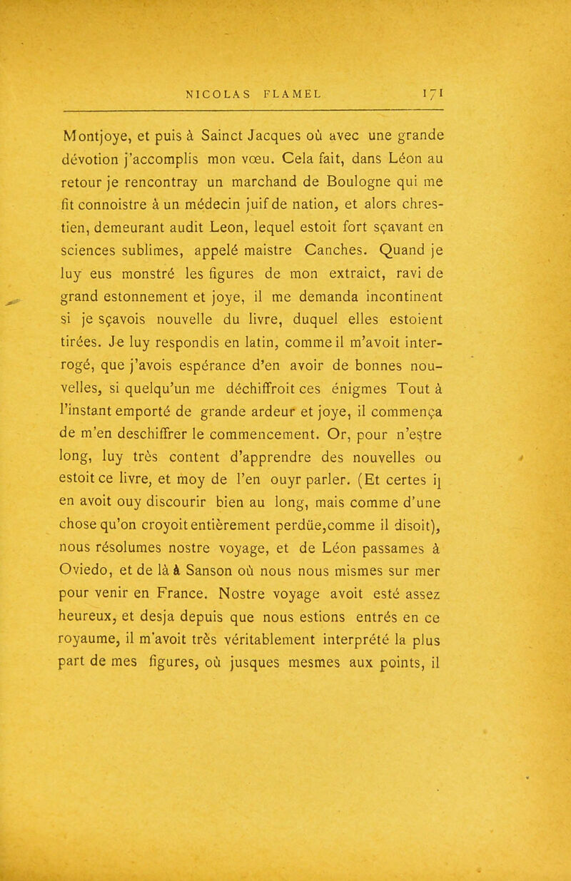 Montjoye, et puis à Sainct Jacques où avec une grande dévotion j'accomplis mon vœu. Cela fait, dans Léon au retour je rencontray un marchand de Boulogne qui me fît connoistre à un médecin juif de nation, et alors chres- tien, demeurant audit Léon, lequel estoit fort sçavant en sciences sublimes, appelé maistre Canches. Quand je luy eus monstré les figures de mon extraict, ravi de grand estonnement et joye, il me demanda incontinent si je sçavois nouvelle du livre, duquel elles estoient tirées. Je luy respondis en latin, comme il m'avoit inter- rogé, que j'avois espérance d'en avoir de bonnes nou- velles, si quelqu'un me déchifîroit ces énigmes Tout à l'instant emporté de grande ardeur et joye, il commença de m'en deschiffrer le commencement. Or, pour n'e§tre long, luy très content d'apprendre des nouvelles ou estoit ce livre, et moy de l'en ouyr parler. (Et certes ij en avoit ouy discourir bien au long, mais comme d'une chose qu'on croyoit entièrement perdùe,comme il disoit), nous résolûmes nostre voyage, et de Léon passâmes à Oviedo, et de là à Sanson où nous nous mismes sur mer pour venir en France. Nostre voyage avoit esté assez heureux, et desja depuis que nous estions entrés en ce royaume, il m'avoit très véritablement interprété la plus part de mes figures, où jusques mesmes aux points, il