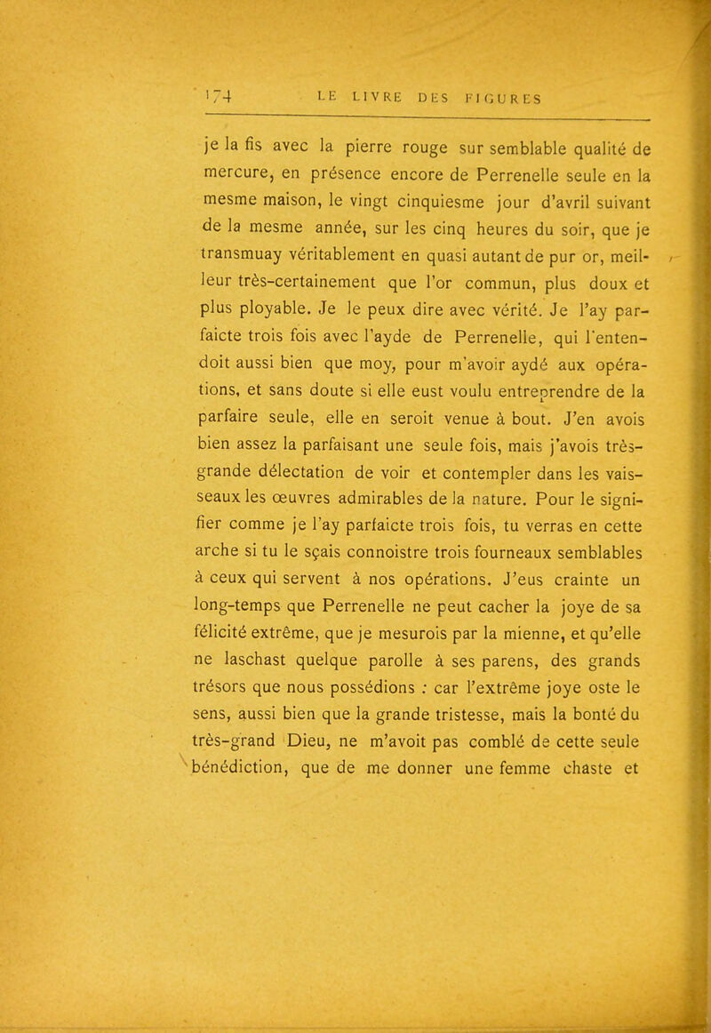 je la fis avec la pierre rouge sur semblable qualité de mercure, en présence encore de Perrenelle seule en la mesme maison, le vingt cinquiesme jour d'avril suivant de la mesme année, sur les cinq heures du soir, que je transmuay véritablement en quasi autant de pur or, meil- leur très-certainement que l'or commun, plus doux et plus ployable. Je le peux dire avec vérité. Je l'ay par- faicte trois fois avec l'ayde de Perrenelle, qui Tenten- doit aussi bien que moy, pour m'avoir aydé aux opéra- tions, et sans doute si elle eust voulu entreprendre de la parfaire seule, elle en seroit venue à bout. J'en avois bien assez la parfaisant une seule fois, mais j'avois très- grande délectation de voir et contempler dans les vais- seaux les œuvres admirables de la nature. Pour le signi- fier comme je l'ay parfaicte trois fois, tu verras en cette arche si tu le sçais connoistre trois fourneaux semblables à ceux qui servent à nos opérations. J'eus crainte un long-temps que Perrenelle ne peut cacher la joye de sa félicité extrême, que je mesurois par la mienne, et qu'elle ne laschast quelque paroUe à ses parens, des grands trésors que nous possédions ; car l'extrême joye oste le sens, aussi bien que la grande tristesse, mais la bonté du très-grand Dieu, ne m'avoit pas comblé de cette seule 'bénédiction, que de me donner une femme chaste et