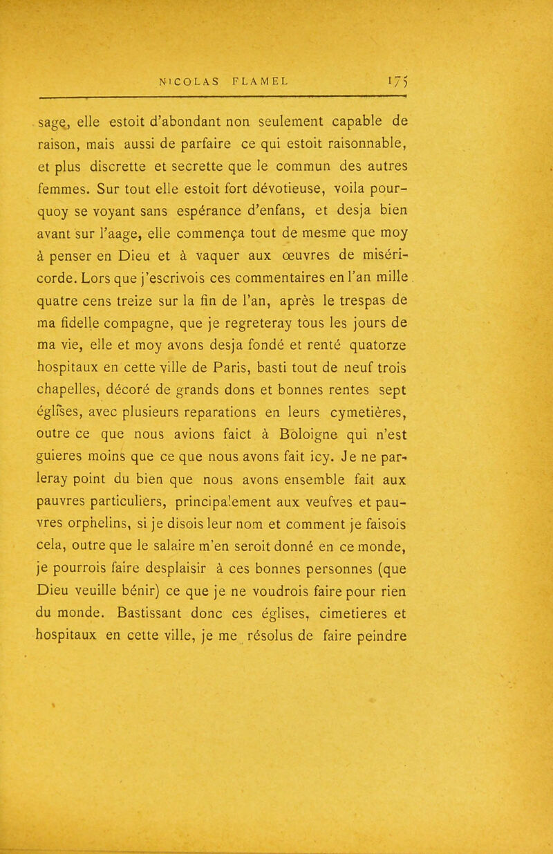 sage, elle estoit d'abondant non seulement capable de raison, mais aussi de parfaire ce qui estoit raisonnable, et plus discrette et secrette que le commun des autres femmes. Sur tout elle estoit fort dévotieuse, voila pour- quoy se voyant sans espérance d'enfans, et desja bien avant sur l'aage, elle commença tout de mesme que moy à penser en Dieu et à vaquer aux œuvres de miséri- corde. Lors que j'escrivois ces commentaires en l'an mille quatre cens treize sur la fin de l'an, après le trespas de ma fidelle compagne, que je regreteray tous les jours de ma vie, elle et moy avons desja fondé et renté quatorze hospitaux en cette ville de Paris, basti tout de neuf trois chapelles, décoré de grands dons et bonnes rentes sept églfses, avec plusieurs réparations en leurs cymetières, outre ce que nous avions faict à Boloigne qui n'est guieres moins que ce que nous avons fait icy. Je ne par- leray point du bien que nous avons ensemble fait aux pauvres particuliers, principalement aux veufves et pau- vres orphelins, si je disois leur nom et comment je faisois cela, outre que le salaire m'en seroit donné en ce monde, je pourrois faire desplaisir à ces bonnes personnes (que Dieu veuille bénir) ce que je ne voudrois faire pour rien du monde. Bastissant donc ces églises, cimetières et hospitaux en cette ville, je me résolus de faire peindre